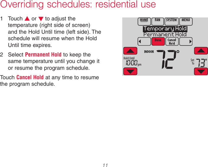  11  Overriding schedules: residential use1  Touch s or t to adjust the temperature (right side of screen) and the Hold Until time (left side). The schedule will resume when the Hold Until time expires.2  Select Permanent Hold to keep the same temperature until you change it or resume the program schedule.Touch Cancel Hold at any time to resume the program schedule.Temporary HoldPermanent Hold