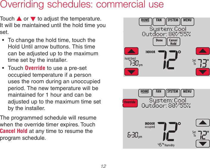  12 Overriding schedules: commercial useTouch s or t to adjust the temperature. It will be maintained until the hold time you set.• To change the hold time, touch the Hold Until arrow buttons. This time can be adjusted up to the maximum time set by the installer.• Touch Override to use a pre-set occupied temperature if a person uses the room during an unoccupied period. The new temperature will be maintained for 1 hour and can be adjusted up to the maximum time set by the installer.The programmed schedule will resume when the override timer expires. Touch Cancel Hold at any time to resume the program schedule.