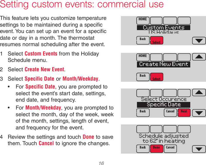  16 Setting custom events: commercial useThis feature lets you customize temperature settings to be maintained during a specific event. You can set up an event for a specific date or day in a month. The thermostat resumes normal scheduling after the event.1  Select Custom Events from the Holiday Schedule menu.2  Select Create New Event.3  Select Specific Date or Month/Weekday.• For Specific Date, you are prompted to select the event’s start date, settings, end date, and frequency.• For Month/Weekday, you are prompted to select the month, day of the week, week of the month, settings, length of event, and frequency for the event.4  Review the settings and touch Done to save them. Touch Cancel to ignore the changes.Custom EventsUS HolidaysSelect OccurenceSpecific DateSchedule adjustedto 62  in heatingCreate New Event