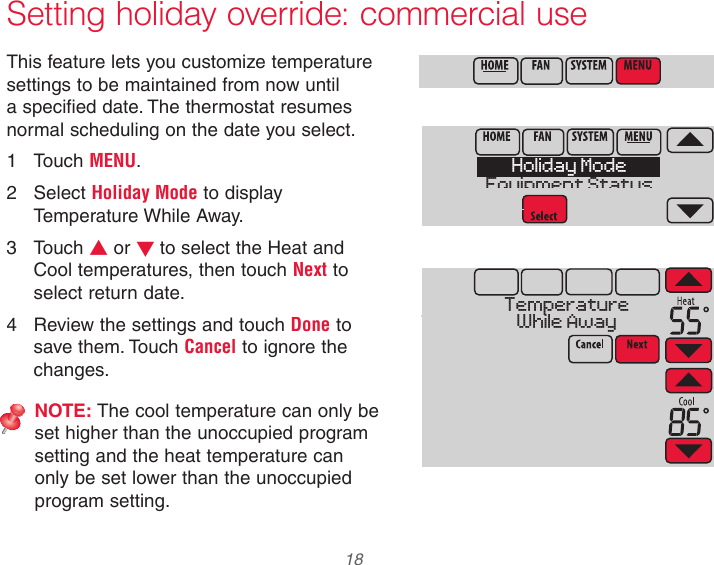  18 Setting holiday override: commercial useThis feature lets you customize temperature settings to be maintained from now until a specified date. The thermostat resumes normal scheduling on the date you select.1  Touch MENU.2  Select Holiday Mode to display Temperature While Away.3  Touch s or t to select the Heat and Cool temperatures, then touch Next to select return date.4  Review the settings and touch Done to save them. Touch Cancel to ignore the changes.NOTE: The cool temperature can only be set higher than the unoccupied program setting and the heat temperature can only be set lower than the unoccupied program setting.Holiday ModeEquipment StatusTemperatureWhile Away
