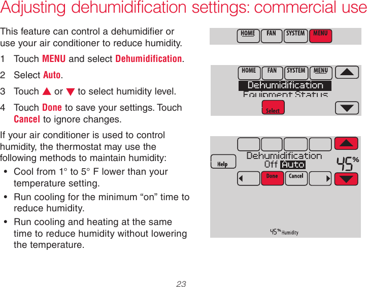  23  Adjusting dehumidification settings: commercial useThis feature can control a dehumidifier or use your air conditioner to reduce humidity.1  Touch MENU and select Dehumidification.2  Select Auto.3  Touch s or t to select humidity level.4  Touch Done to save your settings. Touch Cancel to ignore changes.If your air conditioner is used to control humidity, the thermostat may use the following methods to maintain humidity:• Cool from 1° to 5° F lower than your temperature setting.• Run cooling for the minimum “on” time to reduce humidity.• Run cooling and heating at the same time to reduce humidity without lowering the temperature.DehumidificationEquipment StatusDehumidificationOff  Auto