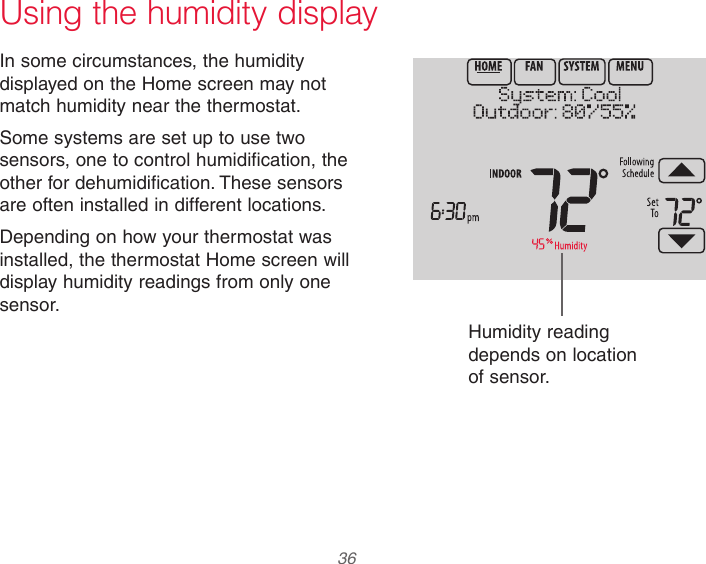  36 Using the humidity displayIn some circumstances, the humidity displayed on the Home screen may not match humidity near the thermostat.Some systems are set up to use two sensors, one to control humidification, the other for dehumidification. These sensors are often installed in different locations.Depending on how your thermostat was installed, the thermostat Home screen will display humidity readings from only one sensor.Humidity reading depends on location of sensor.