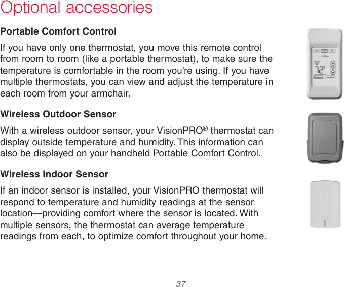  37  Optional accessoriesPortable Comfort ControlIf you have only one thermostat, you move this remote control from room to room (like a portable thermostat), to make sure the temperature is comfortable in the room you’re using. If you have multiple thermostats, you can view and adjust the temperature in each room from your armchair.Wireless Outdoor SensorWith a wireless outdoor sensor, your VisionPRO® thermostat can display outside temperature and humidity. This information can also be displayed on your handheld Portable Comfort Control.Wireless Indoor SensorIf an indoor sensor is installed, your VisionPRO thermostat will respond to temperature and humidity readings at the sensor location—providing comfort where the sensor is located. With multiple sensors, the thermostat can average temperature readings from each, to optimize comfort throughout your home.