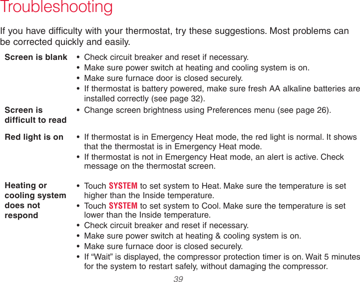  39  TroubleshootingIf you have difficulty with your thermostat, try these suggestions. Most problems can  be corrected quickly and easily.Screen is blank  • Check circuit breaker and reset if necessary.• Make sure power switch at heating and cooling system is on.• Make sure furnace door is closed securely.• If thermostat is battery powered, make sure fresh AA alkaline batteries are installed correctly (see page 32).Screen is difficult to read• Change screen brightness using Preferences menu (see page 26).Red light is on • If thermostat is in Emergency Heat mode, the red light is normal. It shows that the thermostat is in Emergency Heat mode.• If thermostat is not in Emergency Heat mode, an alert is active. Check message on the thermostat screen.Heating or cooling system does not respond• Touch SYSTEM to set system to Heat. Make sure the temperature is set higher than the Inside temperature.• Touch SYSTEM to set system to Cool. Make sure the temperature is set  lower than the Inside temperature.• Check circuit breaker and reset if necessary.• Make sure power switch at heating &amp; cooling system is on.• Make sure furnace door is closed securely.• If “Wait” is displayed, the compressor protection timer is on. Wait 5 minutes for the system to restart safely, without damaging the compressor.