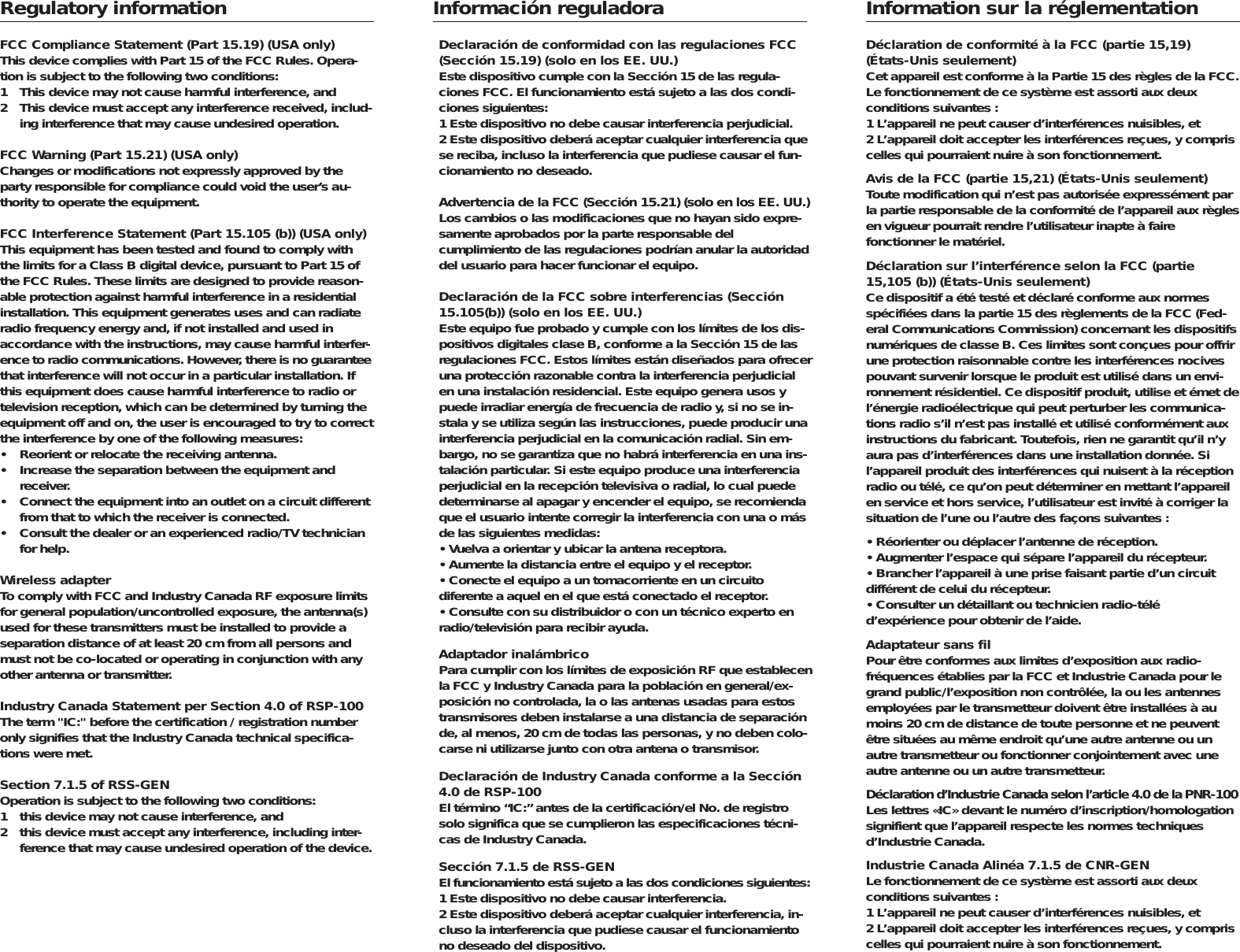 Regulatory informationFCC Compliance Statement (Part 15.19) (USA only)This device complies with Part 15 of the FCC Rules. Opera-tion is subject to the following two conditions:1 This device may not cause harmful interference, and2 This device must accept any interference received, includ-ing interference that may cause undesired operation.FCC Warning (Part 15.21) (USA only)Changes or modifications not expressly approved by theparty responsible for compliance could void the user&rsquo;s au-thority to operate the equipment.FCC Interference Statement (Part 15.105 (b)) (USA only)This equipment has been tested and found to comply withthe limits for a Class B digital device, pursuant to Part 15 ofthe FCC Rules. These limits are designed to provide reason-able protection against harmful interference in a residentialinstallation. This equipment generates uses and can radiateradio frequency energy and, if not installed and used in accordance with the instructions, may cause harmful interfer-ence to radio communications. However, there is no guaranteethat interference will not occur in a particular installation. Ifthis equipment does cause harmful interference to radio ortelevision reception, which can be determined by turning theequipment off and on, the user is encouraged to try to correctthe interference by one of the following measures:&bull; Reorient or relocate the receiving antenna.&bull; Increase the separation between the equipment and receiver.&bull; Connect the equipment into an outlet on a circuit differentfrom that to which the receiver is connected.&bull; Consult the dealer or an experienced radio/TV technicianfor help.Wireless adapterTo comply with FCC and Industry Canada RF exposure limitsfor general population/uncontrolled exposure, the antenna(s)used for these transmitters must be installed to provide aseparation distance of at least 20 cm from all persons andmust not be co-located or operating in conjunction with anyother antenna or transmitter.Industry Canada Statement per Section 4.0 of RSP-100The term "IC:" before the certification / registration numberonly signifies that the Industry Canada technical specifica-tions were met.Section 7.1.5 of RSS-GENOperation is subject to the following two conditions:1 this device may not cause interference, and2 this device must accept any interference, including inter-ference that may cause undesired operation of the device.Informaci&oacute;n reguladoraDeclaraci&oacute;n de conformidad con las regulaciones FCC(Secci&oacute;n 15.19) (solo en los EE. UU.)Este dispositivo cumple con la Secci&oacute;n 15 de las regula-ciones FCC. El funcionamiento est&aacute; sujeto a las dos condi-ciones siguientes:1 Este dispositivo no debe causar interferencia perjudicial.2 Este dispositivo deber&aacute; aceptar cualquier interferencia quese reciba, incluso la interferencia que pudiese causar el fun-cionamiento no deseado.Advertencia de la FCC (Secci&oacute;n 15.21) (solo en los EE. UU.)Los cambios o las modificaciones que no hayan sido expre-samente aprobados por la parte responsable del cumplimiento de las regulaciones podr&iacute;an anular la autoridaddel usuario para hacer funcionar el equipo.Declaraci&oacute;n de la FCC sobre interferencias (Secci&oacute;n15.105(b)) (solo en los EE. UU.)Este equipo fue probado y cumple con los l&iacute;mites de los dis-positivos digitales clase B, conforme a la Secci&oacute;n 15 de lasregulaciones FCC. Estos l&iacute;mites est&aacute;n dise&ntilde;ados para ofreceruna protecci&oacute;n razonable contra la interferencia perjudicialen una instalaci&oacute;n residencial. Este equipo genera usos ypuede irradiar energ&iacute;a de frecuencia de radio y, si no se in-stala y se utiliza seg&uacute;n las instrucciones, puede producir unainterferencia perjudicial en la comunicaci&oacute;n radial. Sin em-bargo, no se garantiza que no habr&aacute; interferencia en una ins -talaci&oacute;n particular. Si este equipo produce una interferenciaperjudicial en la recepci&oacute;n televisiva o radial, lo cual puededeterminarse al apagar y encender el equipo, se recomiendaque el usuario intente corregir la interferencia con una o m&aacute;sde las siguientes medidas:&bull; Vuelva a orientar y ubicar la antena receptora.&bull; Aumente la distancia entre el equipo y el receptor.&bull; Conecte el equipo a un tomacorriente en un circuito diferente a aquel en el que est&aacute; conectado el receptor.&bull; Consulte con su distribuidor o con un t&eacute;cnico experto enradio/televisi&oacute;n para recibir ayuda.Adaptador inal&aacute;mbricoPara cumplir con los l&iacute;mites de exposici&oacute;n RF que establecenla FCC y Industry Canada para la poblaci&oacute;n en general/ex-posici&oacute;n no controlada, la o las antenas usadas para estostransmisores deben instalarse a una distancia de separaci&oacute;nde, al menos, 20 cm de todas las personas, y no deben colo-carse ni utilizarse junto con otra antena o transmisor.Declaraci&oacute;n de Industry Canada conforme a la Secci&oacute;n4.0 de RSP-100El t&eacute;rmino &ldquo;IC:&rdquo; antes de la certificaci&oacute;n/el No. de registrosolo significa que se cumplieron las especificaciones t&eacute;cni-cas de Industry Canada.Secci&oacute;n 7.1.5 de RSS-GENEl funcionamiento est&aacute; sujeto a las dos condiciones siguientes:1 Este dispositivo no debe causar interferencia.2 Este dispositivo deber&aacute; aceptar cualquier interferencia, in-cluso la interferencia que pudiese causar el funcionamientono deseado del dispositivo.Information sur la r&eacute;glementationD&eacute;claration de conformit&eacute; &agrave; la FCC (partie 15,19) (&Eacute;tats-Unis seulement)Cet appareil est conforme &agrave; la Partie 15 des r&egrave;gles de la FCC.Le fonctionnement de ce syst&egrave;me est assorti aux deux conditions suivantes :1 L&rsquo;appareil ne peut causer d&rsquo;interf&eacute;rences nuisibles, et2 L&rsquo;appareil doit accepter les interf&eacute;rences re&ccedil;ues, y compriscelles qui pourraient nuire &agrave; son fonctionnement.Avis de la FCC (partie 15,21) (&Eacute;tats-Unis seulement)Toute modification qui n&rsquo;est pas autoris&eacute;e express&eacute;ment parla partie responsable de la conformit&eacute; de l&rsquo;appareil aux r&egrave;glesen vigueur pourrait rendre l&rsquo;utilisateur inapte &agrave; faire fonctionner le mat&eacute;riel.D&eacute;claration sur l&rsquo;interf&eacute;rence selon la FCC (partie15,105 (b)) (&Eacute;tats-Unis seulement)Ce dispositif a &eacute;t&eacute; test&eacute; et d&eacute;clar&eacute; conforme aux normessp&eacute;cifi&eacute;es dans la partie 15 des r&egrave;glements de la FCC (Fed-eral Communications Commission) concernant les dispositifsnum&eacute;riques de classe B. Ces limites sont con&ccedil;ues pour offrirune protection raisonnable contre les interf&eacute;rences nocivespouvant survenir lorsque le produit est utilis&eacute; dans un envi-ronnement r&eacute;sidentiel. Ce dispositif produit, utilise et &eacute;met del&rsquo;&eacute;nergie radio&eacute;lectrique qui peut perturber les communica-tions radio s&rsquo;il n&rsquo;est pas install&eacute; et utilis&eacute; conform&eacute;ment auxinstructions du fabricant. Toutefois, rien ne garantit qu&rsquo;il n&rsquo;yaura pas d&rsquo;interf&eacute;rences dans une installation donn&eacute;e. Sil&rsquo;appareil produit des interf&eacute;rences qui nuisent &agrave; la r&eacute;ceptionradio ou t&eacute;l&eacute;, ce qu&rsquo;on peut d&eacute;terminer en mettant l&rsquo;appareilen service et hors service, l&rsquo;utilisateur est invit&eacute; &agrave; corriger lasituation de l&rsquo;une ou l&rsquo;autre des fa&ccedil;ons suivantes :&bull; R&eacute;orienter ou d&eacute;placer l&rsquo;antenne de r&eacute;ception.&bull; Augmenter l&rsquo;espace qui s&eacute;pare l&rsquo;appareil du r&eacute;cepteur.&bull; Brancher l&rsquo;appareil &agrave; une prise faisant partie d&rsquo;un circuit diff&eacute;rent de celui du r&eacute;cepteur.&bull; Consulter un d&eacute;taillant ou technicien radio-t&eacute;l&eacute; d&rsquo;exp&eacute;rience pour obtenir de l&rsquo;aide.Adaptateur sans filPour &ecirc;tre conformes aux limites d&rsquo;exposition aux radio -fr&eacute;quences &eacute;tablies par la FCC et Industrie Canada pour legrand public/l&rsquo;exposition non contr&ocirc;l&eacute;e, la ou les antennesemploy&eacute;es par le transmetteur doivent &ecirc;tre install&eacute;es &agrave; aumoins 20 cm de distance de toute personne et ne peuvent&ecirc;tre situ&eacute;es au m&ecirc;me endroit qu&rsquo;une autre antenne ou unautre transmetteur ou fonctionner conjointement avec uneautre antenne ou un autre transmetteur.D&eacute;claration d&rsquo;Industrie Canada selon l&rsquo;article 4.0 de la PNR-100Les lettres &laquo;IC&raquo; devant le num&eacute;ro d&rsquo;inscription/homologationsignifient que l&rsquo;appareil respecte les normes techniques d&rsquo;Industrie Canada.Industrie Canada Alin&eacute;a 7.1.5 de CNR-GENLe fonctionnement de ce syst&egrave;me est assorti aux deux conditions suivantes :1 L&rsquo;appareil ne peut causer d&rsquo;interf&eacute;rences nuisibles, et2 L&rsquo;appareil doit accepter les interf&eacute;rences re&ccedil;ues, y compriscelles qui pourraient nuire &agrave; son fonctionnement.