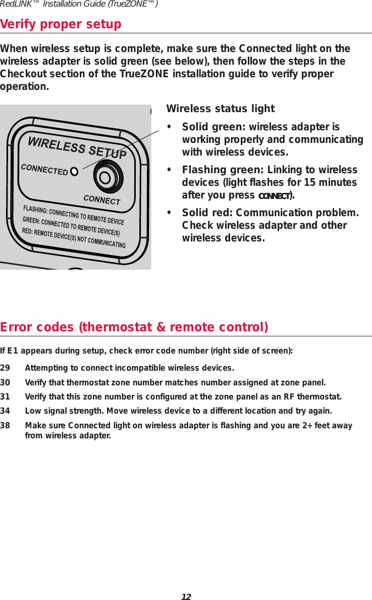 Error codes (thermostat &amp; remote control)If E1 appears during setup, check error code number (right side of screen):29 Attempting to connect incompatible wireless devices.30 Verify that thermostat zone number matches number assigned at zone panel.31 Verify that this zone number is configured at the zone panel as an RF thermostat.34 Low signal strength. Move wireless device to a different location and try again.38 Make sure Connected light on wireless adapter is flashing and you are 2+ feet awayfrom wireless adapter.Verify proper setupWireless status light&bull;Solid green: wireless adapter is working properly and communicatingwith wireless devices.&bull;Flashing green: Linking to wirelessdevices (light flashes for 15 minutesafter you press CONNECT).&bull;Solid red: Communication problem.Check wireless adapter and otherwireless devices.When wireless setup is complete, make sure the Connected light on thewireless adapter is solid green (see below), then follow the steps in theCheckout section of the TrueZONE installation guide to verify proper operation.12RedLINK&trade; Installation Guide (TrueZONE&trade;)