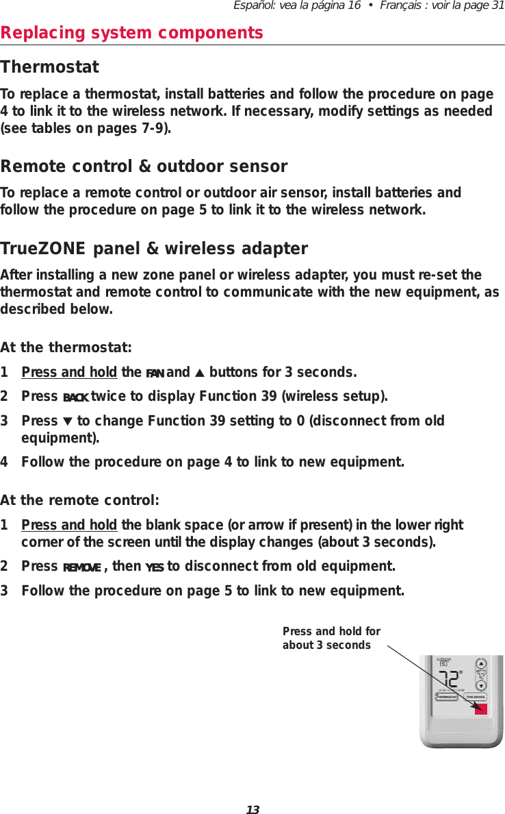 13Espa&ntilde;ol: vea la p&aacute;gina 16  &bull;  Fran&ccedil;ais : voir la page 31Replacing system componentsThermostatTo replace a thermostat, install batteries and follow the procedure on page4 to link it to the wireless network. If necessary, modify settings as needed(see tables on pages 7-9).Remote control &amp; outdoor sensorTo replace a remote control or outdoor air sensor, install batteries and follow the procedure on page 5 to link it to the wireless network. TrueZONE panel &amp; wireless adapterAfter installing a new zone panel or wireless adapter, you must re-set thethermostat and remote control to communicate with the new equipment, asdescribed below.At the thermostat:1 Press and hold the FAN and ▲buttons for 3 seconds.2 Press BACK twice to display Function 39 (wireless setup).3 Press ▼to change Function 39 setting to 0 (disconnect from old equipment).4 Follow the procedure on page 4 to link to new equipment.At the remote control:1 Press and hold the blank space (or arrow if present) in the lower right corner of the screen until the display changes (about 3 seconds).2 Press REMOVE , then YES to disconnect from old equipment.3 Follow the procedure on page 5 to link to new equipment.Press and hold forabout 3 seconds