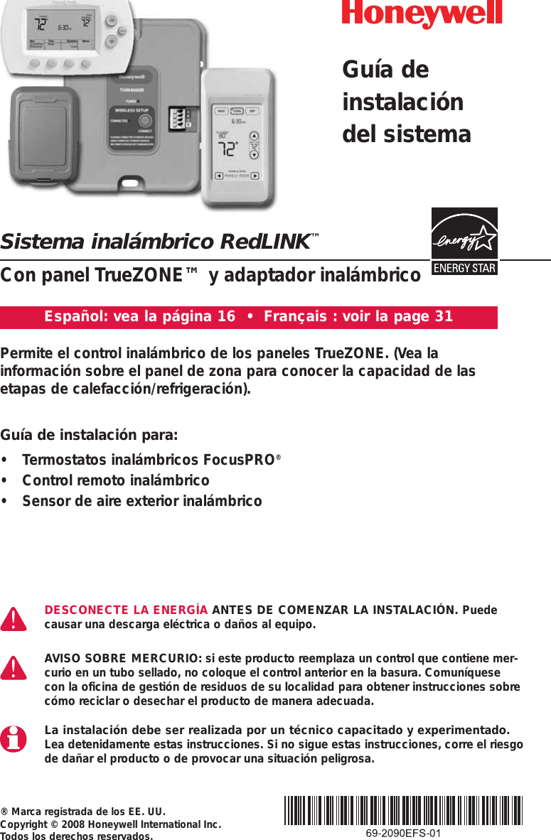 Sistema inal&aacute;mbrico RedLINK&trade;Con panel TrueZONE&trade; y adaptador inal&aacute;mbrico&reg; Marca registrada de los EE. UU. Copyright &copy; 2008 Honeywell International Inc. Todos los derechos reservados.Permite el control inal&aacute;mbrico de los paneles TrueZONE. (Vea la informaci&oacute;n sobre el panel de zona para conocer la capacidad de lasetapas de calefacci&oacute;n/refrigeraci&oacute;n).DESCONECTE LA ENERG&Iacute;A ANTES DE COMENZAR LA INSTALACI&Oacute;N. Puedecausar una descarga el&eacute;ctrica o da&ntilde;os al equipo.AVISO SOBRE MERCURIO: si este producto reemplaza un control que contiene mer-curio en un tubo sellado, no coloque el control anterior en la basura. Comun&iacute;quesecon la oficina de gesti&oacute;n de residuos de su localidad para obtener instrucciones sobrec&oacute;mo reciclar o desechar el producto de manera adecuada.La instalaci&oacute;n debe ser realizada por un t&eacute;cnico capacitado y experimentado.Lea detenidamente estas instrucciones. Si no sigue estas instrucciones, corre el riesgode da&ntilde;ar el producto o de provocar una situaci&oacute;n peligrosa.Gu&iacute;a deinstalaci&oacute;ndel sistemaEspa&ntilde;ol: vea la p&aacute;gina 16  &bull;  Fran&ccedil;ais : voir la page 31Gu&iacute;a de instalaci&oacute;n para:&bull; Termostatos inal&aacute;mbricos FocusPRO&reg;&bull; Control remoto inal&aacute;mbrico&bull; Sensor de aire exterior inal&aacute;mbrico