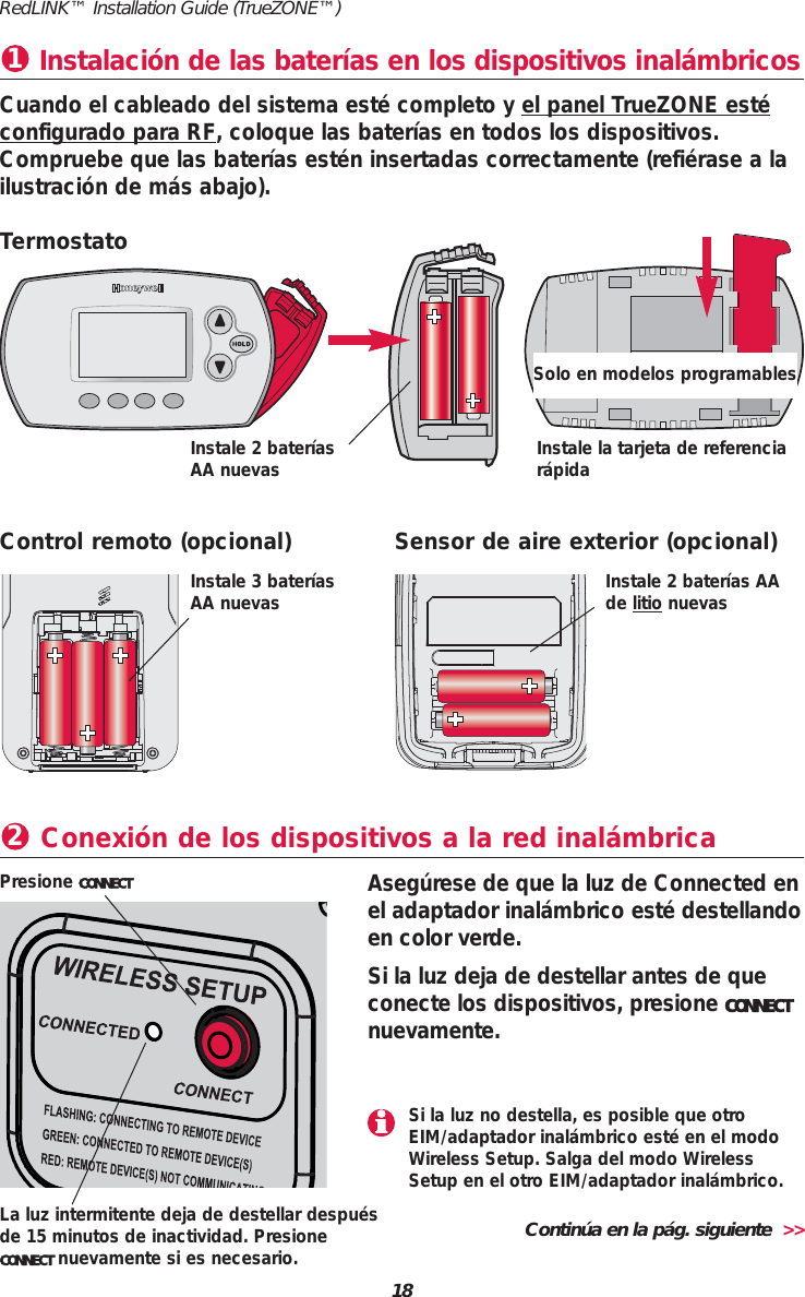 18RedLINK&trade; Installation Guide (TrueZONE&trade;)Instalaci&oacute;n de las bater&iacute;as en los dispositivos inal&aacute;mbricos1Cuando el cableado del sistema est&eacute; completo y el panel TrueZONE est&eacute;configurado para RF, coloque las bater&iacute;as en todos los dispositivos.Compruebe que las bater&iacute;as est&eacute;n insertadas correctamente (refi&eacute;rase a lailustraci&oacute;n de m&aacute;s abajo).Conexi&oacute;n de los dispositivos a la red inal&aacute;mbrica2Aseg&uacute;rese de que la luz de Connected enel adaptador inal&aacute;mbrico est&eacute; destellandoen color verde.Si la luz deja de destellar antes de queconecte los dispositivos, presione CONNECTnuevamente.Presione CONNECTTermostatoInstale la tarjeta de referenciar&aacute;pidaInstale 2 bater&iacute;asAA nuevasControl remoto (opcional) Sensor de aire exterior (opcional)Instale 3 bater&iacute;asAA nuevas Instale 2 bater&iacute;as AAde litio nuevasLa luz intermitente deja de destellar despu&eacute;sde 15 minutos de inactividad. Presione CONNECT nuevamente si es necesario.Solo en modelos programablesContin&uacute;a en la p&aacute;g. siguiente  >>Si la luz no destella, es posible que otroEIM/adaptador inal&aacute;mbrico est&eacute; en el modoWireless Setup. Salga del modo WirelessSetup en el otro EIM/adaptador inal&aacute;mbrico.