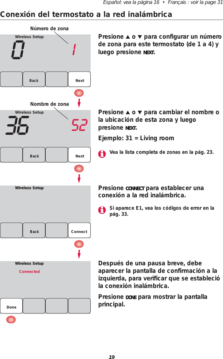 19Espa&ntilde;ol: vea la p&aacute;gina 16  &bull;  Fran&ccedil;ais : voir la page 31Conexi&oacute;n del termostato a la red inal&aacute;mbricaWireless Setup01NextBackWireless Setup36 52Back NextWireless SetupWireless SetupBackPresione ▲o ▼para configurar un n&uacute;merode zona para este termostato (de 1 a 4) yluego presione NEXT.Presione ▲o ▼para cambiar el nombre ola ubicaci&oacute;n de esta zona y luego presione NEXT.Ejemplo: 31 = Living roomPresione CONNECT para establecer unaconexi&oacute;n a la red inal&aacute;mbrica.Despu&eacute;s de una pausa breve, debe aparecer la pantalla de confirmaci&oacute;n a laizquierda, para verificar que se estableci&oacute;la conexi&oacute;n inal&aacute;mbrica.Presione DONE para mostrar la pantallaprincipal.Wireless SetupWireless SetupConnectedDoneN&uacute;mero de zonaNombre de zonaConnectSi aparece E1, vea los c&oacute;digos de error en lap&aacute;g. 33.Vea la lista completa de zonas en la p&aacute;g. 23.