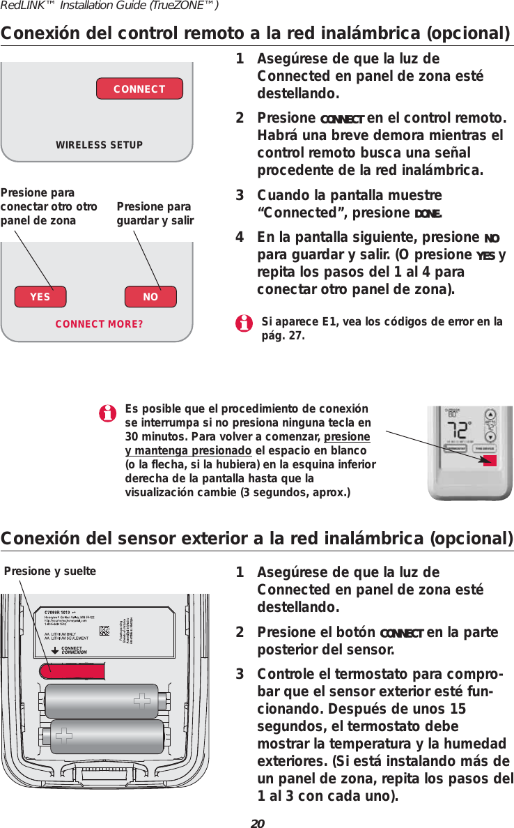 20RedLINK&trade; Installation Guide (TrueZONE&trade;)Conexi&oacute;n del control remoto a la red inal&aacute;mbrica (opcional)1Aseg&uacute;rese de que la luz deConnected en panel de zona est&eacute;destellando.2Presione CONNECT en el control remoto.Habr&aacute; una breve demora mientras elcontrol remoto busca una se&ntilde;alprocedente de la red inal&aacute;mbrica.3Cuando la pantalla muestre&ldquo;Connected&rdquo;, presione DONE.4En la pantalla siguiente, presione NOpara guardar y salir. (O presione YES yrepita los pasos del 1 al 4 paraconectar otro panel de zona).WIRELESS SETUPCONNECTConexi&oacute;n del sensor exterior a la red inal&aacute;mbrica (opcional)1Aseg&uacute;rese de que la luz deConnected en panel de zona est&eacute;destellando.2Presione el bot&oacute;n CONNECT en la parteposterior del sensor.3Controle el termostato para compro-bar que el sensor exterior est&eacute; fun-cionando. Despu&eacute;s de unos 15segundos, el termostato debemostrar la temperatura y la humedadexteriores. (Si est&aacute; instalando m&aacute;s deun panel de zona, repita los pasos del1 al 3 con cada uno).Presione y suelteYES NOCONNECT MORE? Si aparece E1, vea los c&oacute;digos de error en lap&aacute;g. 27.Es posible que el procedimiento de conexi&oacute;nse interrumpa si no presiona ninguna tecla en30 minutos. Para volver a comenzar, presioney mantenga presionado el espacio en blanco(o la flecha, si la hubiera) en la esquina inferiorderecha de la pantalla hasta que la visualizaci&oacute;n cambie (3 segundos, aprox.)Presione paraconectar otro otropanel de zona Presione paraguardar y salir