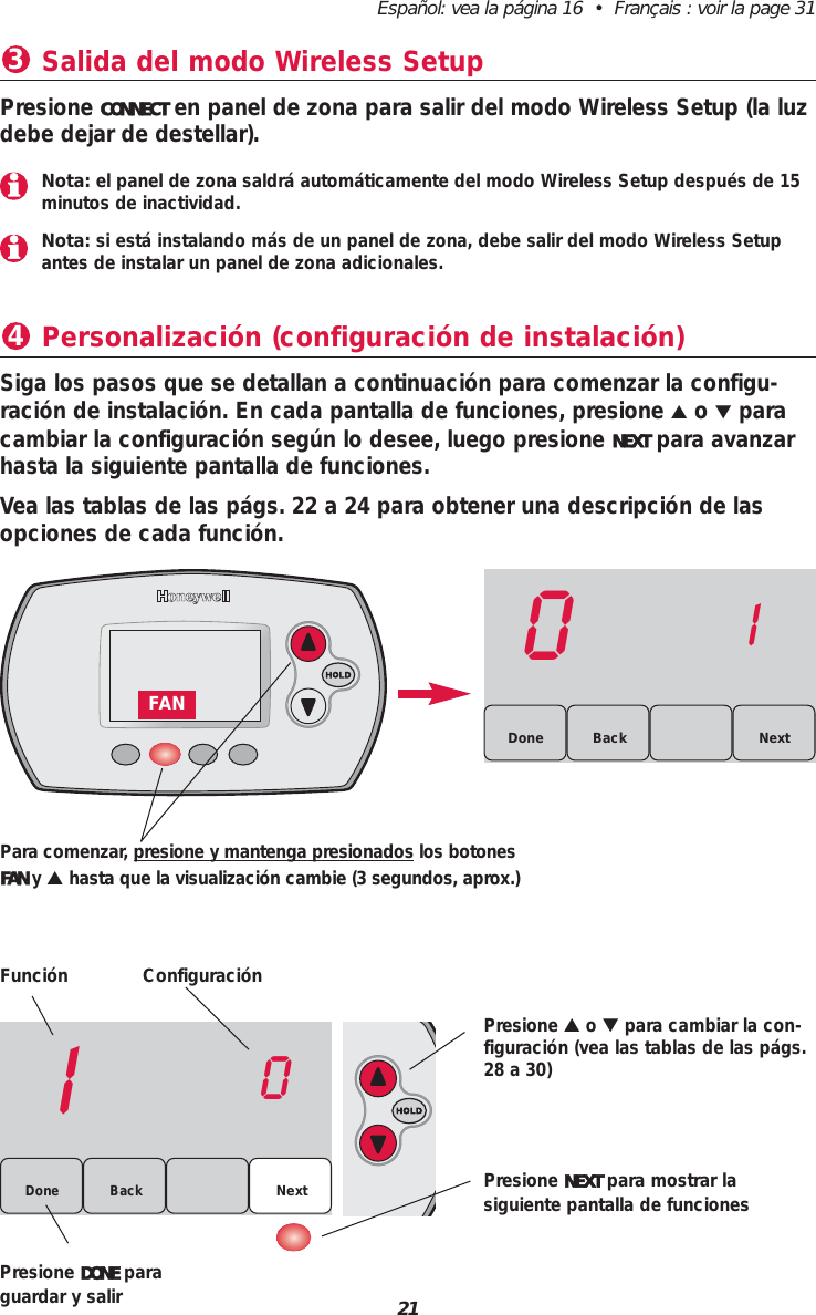 21Espa&ntilde;ol: vea la p&aacute;gina 16  &bull;  Fran&ccedil;ais : voir la page 31Personalizaci&oacute;n (configuraci&oacute;n de instalaci&oacute;n)4Funci&oacute;n Configuraci&oacute;nPresione ▲o ▼para cambiar la con-figuraci&oacute;n (vea las tablas de las p&aacute;gs.28 a 30)Presione NEXT para mostrar lasiguiente pantalla de funcionesPresione DONE paraguardar y salirSiga los pasos que se detallan a continuaci&oacute;n para comenzar la configu-raci&oacute;n de instalaci&oacute;n. En cada pantalla de funciones, presione ▲o ▼paracambiar la configuraci&oacute;n seg&uacute;n lo desee, luego presione NEXT para avanzarhasta la siguiente pantalla de funciones.Vea las tablas de las p&aacute;gs. 22 a 24 para obtener una descripci&oacute;n de lasopciones de cada funci&oacute;n.Salida del modo Wireless Setup3Presione CONNECT en panel de zona para salir del modo Wireless Setup (la luzdebe dejar de destellar).10Back NextDone01BackDone NextPara comenzar, presione y mantenga presionados los botonesFAN y▲hasta que la visualizaci&oacute;n cambie (3 segundos, aprox.)FANNota: el panel de zona saldr&aacute; autom&aacute;ticamente del modo Wireless Setup despu&eacute;s de 15minutos de inactividad.Nota: si est&aacute; instalando m&aacute;s de un panel de zona, debe salir del modo Wireless Setupantes de instalar un panel de zona adicionales.