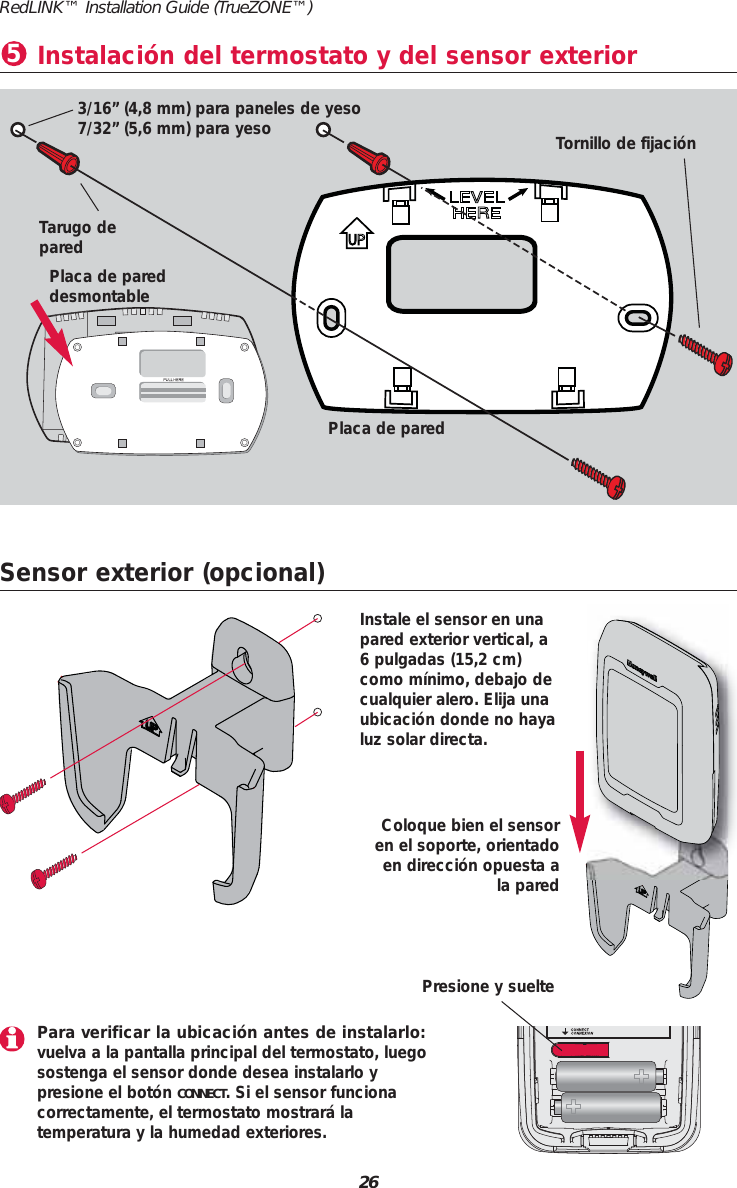 26RedLINK&trade; Installation Guide (TrueZONE&trade;)Sensor exterior (opcional)Coloque bien el sensoren el soporte, orientadoen direcci&oacute;n opuesta ala paredInstale el sensor en unapared exterior vertical, a6 pulgadas (15,2 cm)como m&iacute;nimo, debajo decualquier alero. Elija unaubicaci&oacute;n donde no hayaluz solar directa.Instalaci&oacute;n del termostato y del sensor exterior53/16&rdquo; (4,8 mm) para paneles de yeso7/32&rdquo; (5,6 mm) para yesoTarugo deparedTornillo de fijaci&oacute;nPlaca de pared desmontablePlaca de paredPara verificar la ubicaci&oacute;n antes de instalarlo:vuelva a la pantalla principal del termostato, luegosostenga el sensor donde desea instalarlo y presione el bot&oacute;n CONNECT. Si el sensor funciona correctamente, el termostato mostrar&aacute; la temperatura y la humedad exteriores.Presione y suelte