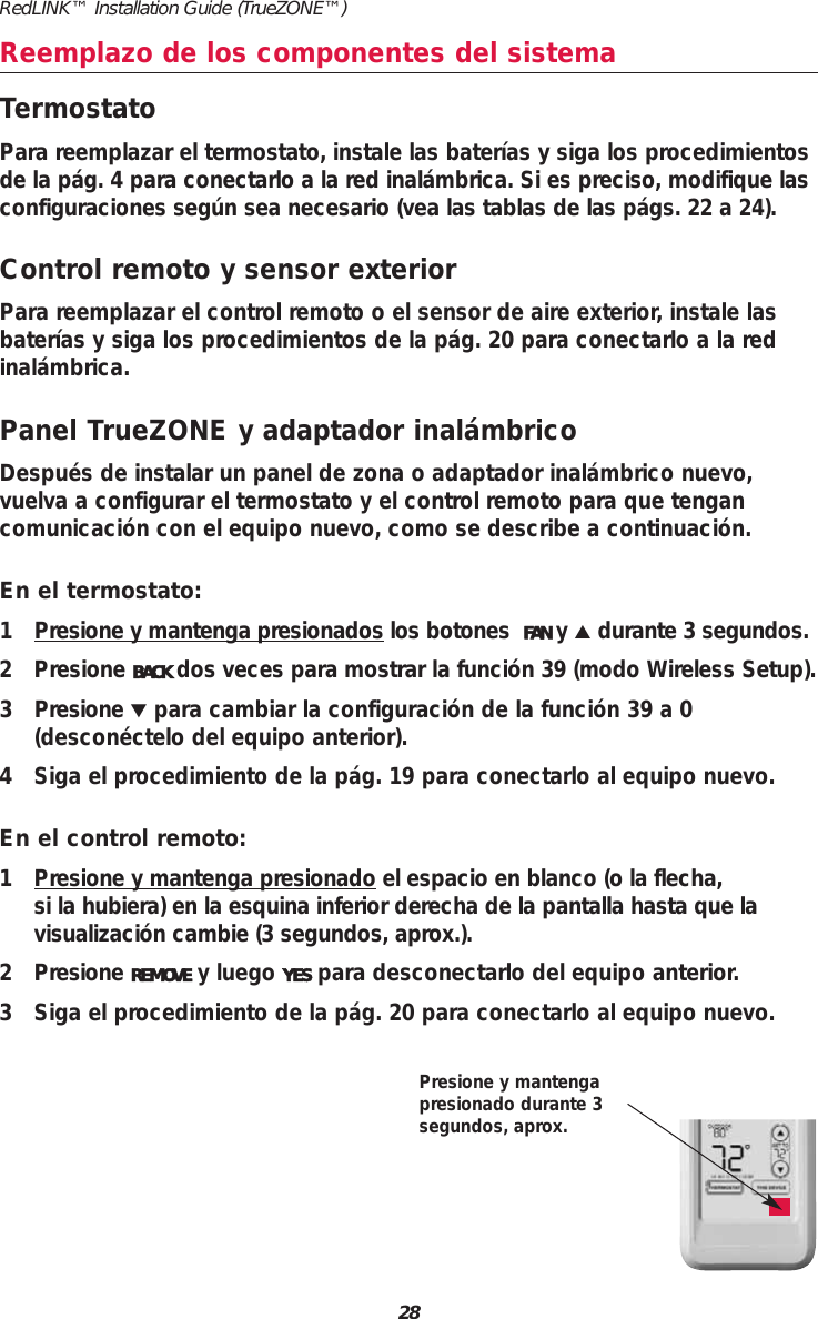 28RedLINK&trade; Installation Guide (TrueZONE&trade;)Reemplazo de los componentes del sistemaTermostatoPara reemplazar el termostato, instale las bater&iacute;as y siga los procedimientosde la p&aacute;g. 4 para conectarlo a la red inal&aacute;mbrica. Si es preciso, modifique lasconfiguraciones seg&uacute;n sea necesario (vea las tablas de las p&aacute;gs. 22 a 24).Control remoto y sensor exteriorPara reemplazar el control remoto o el sensor de aire exterior, instale lasbater&iacute;as y siga los procedimientos de la p&aacute;g. 20 para conectarlo a la redinal&aacute;mbrica.Panel TrueZONE y adaptador inal&aacute;mbricoDespu&eacute;s de instalar un panel de zona o adaptador inal&aacute;mbrico nuevo, vuelva a configurar el termostato y el control remoto para que tengancomunicaci&oacute;n con el equipo nuevo, como se describe a continuaci&oacute;n.En el termostato:1 Presione y mantenga presionados los botones  FAN y▲durante 3 segundos.2 Presione BACK dos veces para mostrar la funci&oacute;n 39 (modo Wireless Setup).3Presione▼para cambiar la configuraci&oacute;n de la funci&oacute;n 39 a 0(descon&eacute;ctelo del equipo anterior).4 Siga el procedimiento de la p&aacute;g. 19 para conectarlo al equipo nuevo.En el control remoto:1 Presione y mantenga presionado el espacio en blanco (o la flecha, si la hubiera) en la esquina inferior derecha de la pantalla hasta que la visualizaci&oacute;n cambie (3 segundos, aprox.).2PresioneREMOVE y luego YES para desconectarlo del equipo anterior.3 Siga el procedimiento de la p&aacute;g. 20 para conectarlo al equipo nuevo.Presione y mantengapresionado durante 3segundos, aprox.
