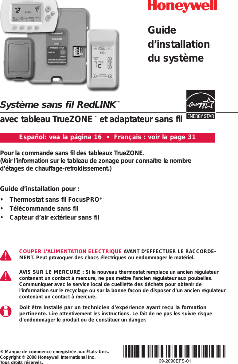 Syst&egrave;me sans fil RedLINK&trade;avec tableau TrueZONE&trade;et adaptateur sans fil&reg; Marque de commence enregistr&eacute;e aux &Eacute;tats-Unis. Copyright &copy; 2008 Honeywell International Inc. Tous droits r&eacute;serv&eacute;s.Pour la commande sans fil des tableaux TrueZONE. (Voir l&rsquo;information sur le tableau de zonage pour conna&icirc;tre le nombre d&rsquo;&eacute;tages de chauffage-refroidissement.)COUPER L&rsquo;ALIMENTATION &Eacute;LECTRIQUE AVANT D&rsquo;EFFECTUER LE RACCORDE-MENT. Peut provoquer des chocs &eacute;lectriques ou endommager le mat&eacute;riel. AVIS SUR LE MERCURE : Si le nouveau thermostat remplace un ancien r&eacute;gulateurcontenant un contact &agrave; mercure, ne pas mettre l&rsquo;ancien r&eacute;gulateur aux poubelles.Communiquer avec le service local de cueillette des d&eacute;chets pour obtenir del&rsquo;information sur le recyclage ou sur la bonne fa&ccedil;on de disposer d&rsquo;un ancien r&eacute;gulateurcontenant un contact &agrave; mercure.Doit &ecirc;tre install&eacute; par un technicien d&rsquo;exp&eacute;rience ayant re&ccedil;u la formation pertinente. Lire attentivement les instructions. Le fait de ne pas les suivre risqued&rsquo;endommager le produit ou de constituer un danger.Guided&rsquo;installationdu syst&egrave;meEspa&ntilde;ol: vea la p&aacute;gina 16  &bull;  Fran&ccedil;ais : voir la page 31Guide d&rsquo;installation pour :&bull; Thermostat sans fil FocusPRO&reg;&bull; T&eacute;l&eacute;commande sans fil&bull; Capteur d&rsquo;air ext&eacute;rieur sans fil
