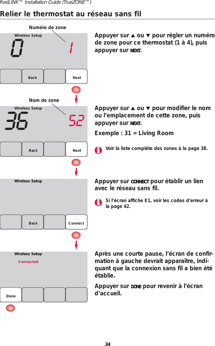34RedLINK&trade; Installation Guide (TrueZONE&trade;)Relier le thermostat au r&eacute;seau sans filWireless Setup01NextBackWireless Setup36 52Back NextWireless SetupWireless SetupBackAppuyer sur ▲ou ▼pour r&eacute;gler un num&eacute;rode zone pour ce thermostat (1 &agrave; 4), puisappuyer sur NEXT.Appuyer sur ▲ou ▼pour modifier le nomou l&rsquo;emplacement de cette zone, puisappuyer sur NEXT.Exemple : 31 = Living RoomAppuyer sur CONNECT pour &eacute;tablir un lienavec le r&eacute;seau sans fil.Apr&egrave;s une courte pause, l&rsquo;&eacute;cran de confir-mation &agrave; gauche devrait appara&icirc;tre, indi-quant que la connexion sans fil a bien &eacute;t&eacute;&eacute;tablie.Appuyer sur DONE pour revenir &agrave; l&rsquo;&eacute;crand&rsquo;accueil.Wireless SetupWireless SetupConnectedDoneNum&eacute;ro de zoneNom de zoneConnectSi l&rsquo;&eacute;cran affiche E1, voir les codes d&rsquo;erreur &agrave;la page 42.Voir la liste compl&egrave;te des zones &agrave; la page 38.