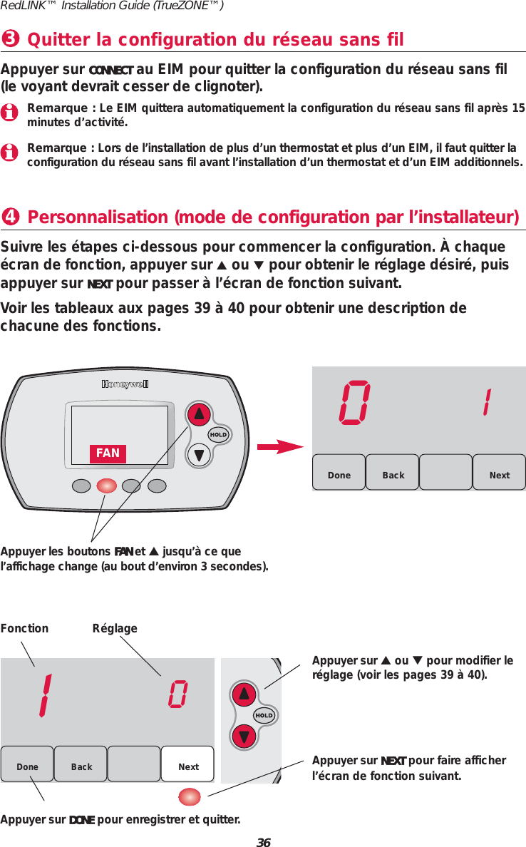 36RedLINK&trade; Installation Guide (TrueZONE&trade;)Personnalisation (mode de configuration par l&rsquo;installateur)4Fonction R&eacute;glageAppuyer sur ▲ou ▼pour modifier ler&eacute;glage (voir les pages 39 &agrave; 40).Appuyer sur NEXT pour faire afficherl&rsquo;&eacute;cran de fonction suivant.Appuyer sur DONE pour enregistrer et quitter.Suivre les &eacute;tapes ci-dessous pour commencer la configuration. &Agrave; chaque&eacute;cran de fonction, appuyer sur ▲ou ▼pour obtenir le r&eacute;glage d&eacute;sir&eacute;, puisappuyer sur NEXT pour passer &agrave; l&rsquo;&eacute;cran de fonction suivant.Voir les tableaux aux pages 39 &agrave; 40 pour obtenir une description de chacune des fonctions.Quitter la configuration du r&eacute;seau sans fil3Appuyer sur CONNECT au EIM pour quitter la configuration du r&eacute;seau sans fil(le voyant devrait cesser de clignoter).10Back NextDone01BackDone NextAppuyer les boutons FAN et ▲jusqu&rsquo;&agrave; ce quel&rsquo;affichage change (au bout d&rsquo;environ 3 secondes).FANRemarque : Le EIM quittera automatiquement la configuration du r&eacute;seau sans fil apr&egrave;s 15minutes d&rsquo;activit&eacute;.Remarque : Lors de l&rsquo;installation de plus d&rsquo;un thermostat et plus d&rsquo;un EIM, il faut quitter laconfiguration du r&eacute;seau sans fil avant l&rsquo;installation d&rsquo;un thermostat et d&rsquo;un EIM additionnels.