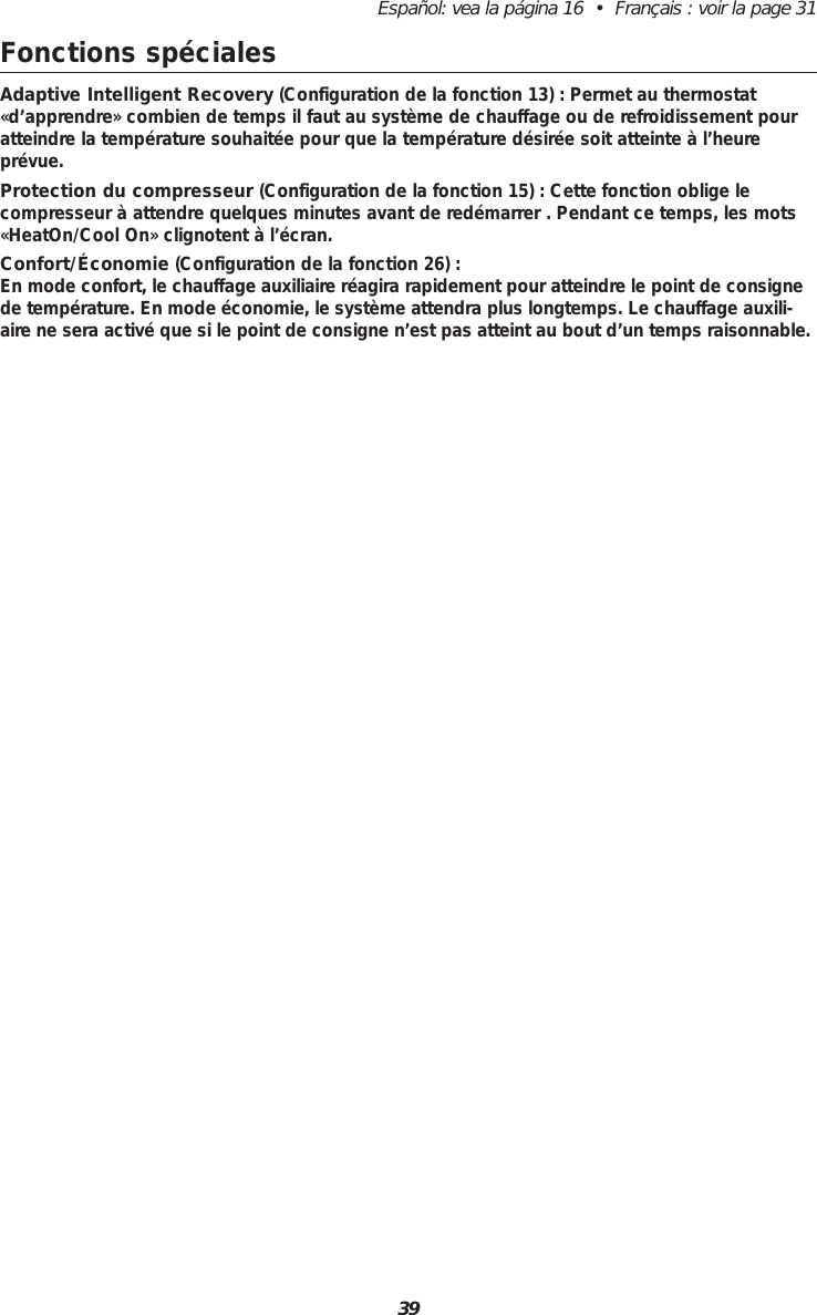 39Espa&ntilde;ol: vea la p&aacute;gina 16  &bull;  Fran&ccedil;ais : voir la page 31Fonctions sp&eacute;cialesAdaptive Intelligent Recovery (Configuration de la fonction 13) : Permet au thermostat&laquo;d&rsquo;apprendre&raquo; combien de temps il faut au syst&egrave;me de chauffage ou de refroidissement pouratteindre la temp&eacute;rature souhait&eacute;e pour que la temp&eacute;rature d&eacute;sir&eacute;e soit atteinte &agrave; l&rsquo;heurepr&eacute;vue.Protection du compresseur (Configuration de la fonction 15) : Cette fonction oblige le compresseur &agrave; attendre quelques minutes avant de red&eacute;marrer . Pendant ce temps, les mots&laquo;HeatOn/Cool On&raquo; clignotent &agrave; l&rsquo;&eacute;cran.Confort/&Eacute;conomie (Configuration de la fonction 26) :En mode confort, le chauffage auxiliaire r&eacute;agira rapidement pour atteindre le point de consignede temp&eacute;rature. En mode &eacute;conomie, le syst&egrave;me attendra plus longtemps. Le chauffage auxili-aire ne sera activ&eacute; que si le point de consigne n&rsquo;est pas atteint au bout d&rsquo;un temps raisonnable.