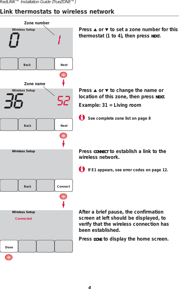 Wireless Setup01NextBackWireless Setup36 52Back NextWireless SetupWireless SetupBackPress ▲or ▼to set a zone number for thisthermostat (1 to 4), then press NEXT.Press ▲or ▼to change the name or location of this zone, then press NEXT.Example: 31 = Living roomPress CONNECT to establish a link to thewireless network.After a brief pause, the confirmationscreen at left should be displayed, to verify that the wireless connection hasbeen established.Press DONE to display the home screen.Wireless SetupWireless SetupConnectedDoneZone numberZone nameConnect4RedLINK&trade; Installation Guide (TrueZONE&trade;)If E1 appears, see error codes on page 12.See complete zone list on page 8Link thermostats to wireless network