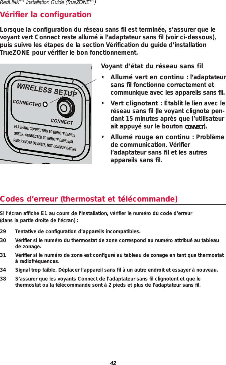 RedLINK&trade; Installation Guide (TrueZONE&trade;)42Codes d&rsquo;erreur (thermostat et t&eacute;l&eacute;commande)Si l&rsquo;&eacute;cran affiche E1 au cours de l&rsquo;installation, v&eacute;rifier le num&eacute;ro du code d&rsquo;erreur (dans la partie droite de l&rsquo;&eacute;cran) :29 Tentative de configuration d&rsquo;appareils incompatibles.30 V&eacute;rifier si le num&eacute;ro du thermostat de zone correspond au num&eacute;ro attribu&eacute; au tableaude zonage.31 V&eacute;rifier si le num&eacute;ro de zone est configur&eacute; au tableau de zonage en tant que thermostat&agrave; radiofr&eacute;quences.34 Signal trop faible. D&eacute;placer l&rsquo;appareil sans fil &agrave; un autre endroit et essayer &agrave; nouveau.38 S&rsquo;assurer que les voyants Connect de l&rsquo;adaptateur sans fil clignotent et que le thermostat ou la t&eacute;l&eacute;commande sont &agrave; 2 pieds et plus de l&rsquo;adaptateur sans fil.V&eacute;rifier la configurationVoyant d&rsquo;&eacute;tat du r&eacute;seau sans fil&bull;Allum&eacute; vert en continu : l&rsquo;adaptateursans fil fonctionne correctement etcommunique avec les appareils sans fil.&bull;Vert clignotant : &Eacute;tablit le lien avec ler&eacute;seau sans fil (le voyant clignote pen-dant 15 minutes apr&egrave;s que l&rsquo;utilisateurait appuy&eacute; sur le bouton CONNECT).&bull;Allum&eacute; rouge en continu : Probl&egrave;mede communication. V&eacute;rifierl&rsquo;adaptateur sans fil et les autresappareils sans fil.Lorsque la configuration du r&eacute;seau sans fil est termin&eacute;e, s&rsquo;assurer que levoyant vert Connect reste allum&eacute; &agrave; l&rsquo;adaptateur sans fil (voir ci-dessous),puis suivre les &eacute;tapes de la section V&eacute;rification du guide d&rsquo;installationTrueZONE pour v&eacute;rifier le bon fonctionnement.