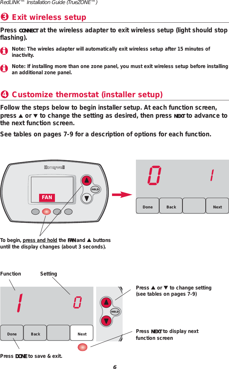 Customize thermostat (installer setup)4Function SettingPress ▲or ▼to change setting(see tables on pages 7-9)Press NEXT to display nextfunction screenPress DONE to save &amp; exit.Follow the steps below to begin installer setup. At each function screen,press ▲or ▼to change the setting as desired, then press NEXT to advance tothe next function screen.See tables on pages 7-9 for a description of options for each function.10Back NextDone01BackDone NextTo begin, press and hold the FAN and ▲buttonsuntil the display changes (about 3 seconds).6RedLINK&trade; Installation Guide (TrueZONE&trade;)FANExit wireless setup3Press CONNECT at the wireless adapter to exit wireless setup (light should stopflashing).Note: The wireles adapter will automatically exit wireless setup after 15 minutes of inactivity.Note: If installing more than one zone panel, you must exit wireless setup before installingan additional zone panel.
