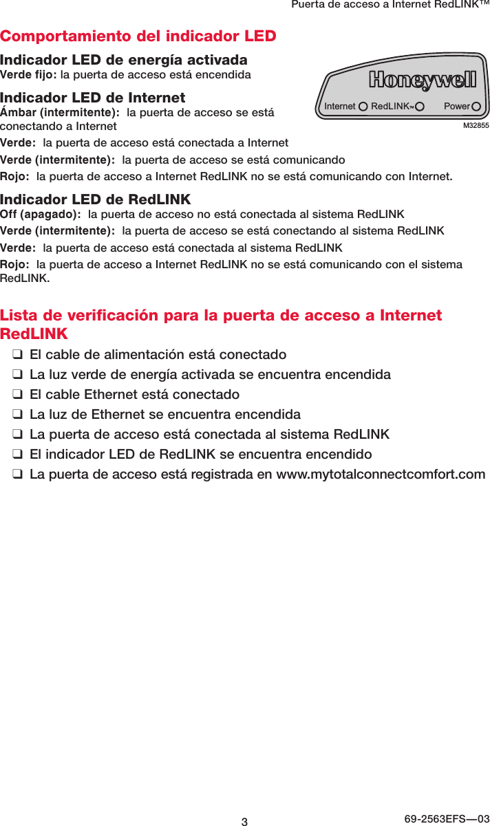 369-2563EFS—03Puerta de acceso a Internet RedLINK™ Comportamiento del indicador LEDIndicador LED de energía activadaVerde fijo: la puerta de acceso está encendidaIndicador LED de InternetÁmbar (intermitente):  la puerta de acceso se está conectando a InternetVerde:  la puerta de acceso está conectada a InternetVerde (intermitente):  la puerta de acceso se está comunicando Rojo:  la puerta de acceso a Internet RedLINK no se está comunicando con Internet.Indicador LED de RedLINKOff (apagado):  la puerta de acceso no está conectada al sistema RedLINKVerde (intermitente):  la puerta de acceso se está conectando al sistema RedLINKVerde:  la puerta de acceso está conectada al sistema RedLINKRojo:  la puerta de acceso a Internet RedLINK no se está comunicando con el sistema RedLINK.Lista de verificación para la puerta de acceso a Internet RedLINK ❑El cable de alimentación está conectado ❑La luz verde de energía activada se encuentra encendida ❑El cable Ethernet está conectado ❑La luz de Ethernet se encuentra encendida ❑La puerta de acceso está conectada al sistema RedLINK ❑El indicador LED de RedLINK se encuentra encendido ❑La puerta de acceso está registrada en www.mytotalconnectcomfort.comInternet PowerRedLINK™M32855