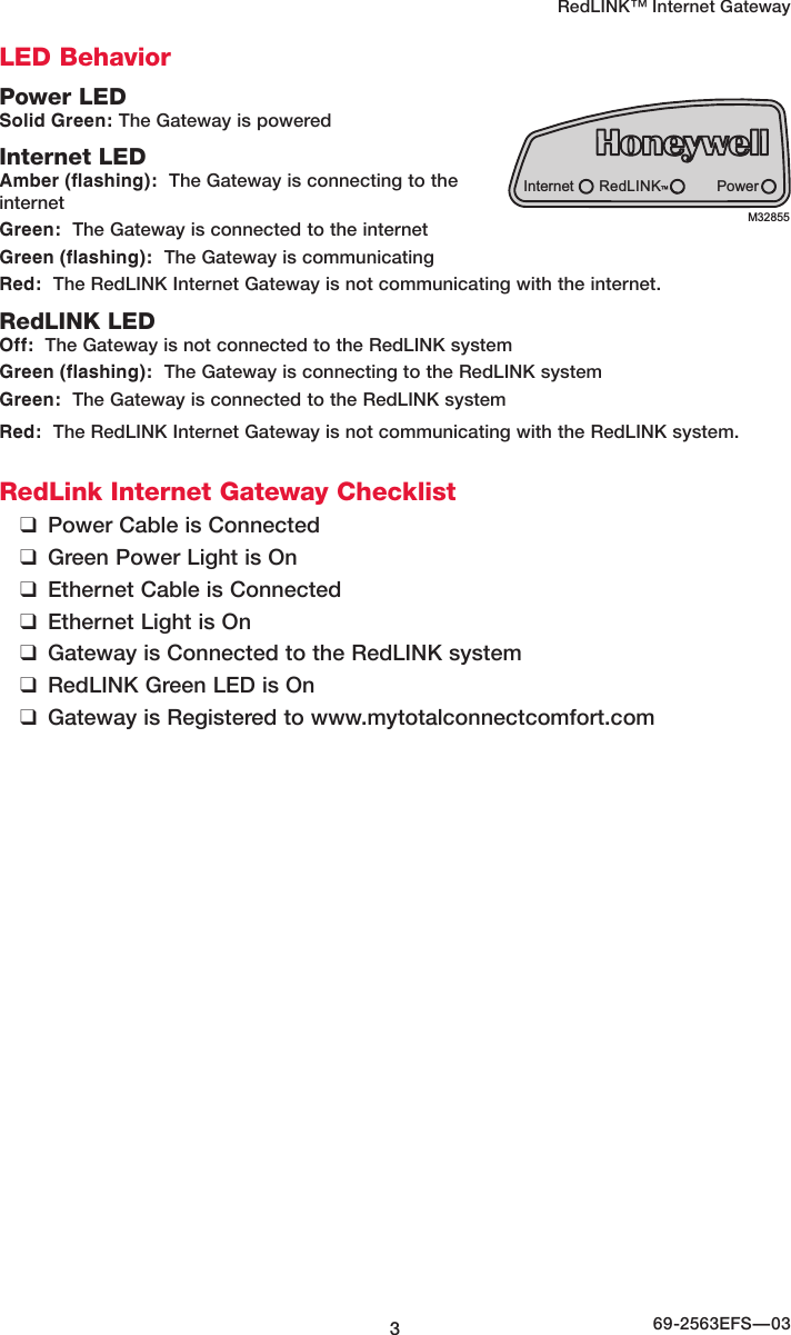 RedLINK™ Internet Gateway369-2563EFS—03LED BehaviorPower LEDSolid Green: The Gateway is poweredInternet LEDAmber (flashing):  The Gateway is connecting to the internetGreen:  The Gateway is connected to the internetGreen (flashing):  The Gateway is communicating Red:  The RedLINK Internet Gateway is not communicating with the internet.RedLINK LEDOff:  The Gateway is not connected to the RedLINK systemGreen (flashing):  The Gateway is connecting to the RedLINK systemGreen:  The Gateway is connected to the RedLINK systemRed:  The RedLINK Internet Gateway is not communicating with the RedLINK system. RedLink Internet Gateway Checklist ❑Power Cable is Connected ❑Green Power Light is On ❑Ethernet Cable is Connected ❑Ethernet Light is On ❑Gateway is Connected to the RedLINK system ❑RedLINK Green LED is On ❑Gateway is Registered to www.mytotalconnectcomfort.comInternet PowerRedLINK™M32855