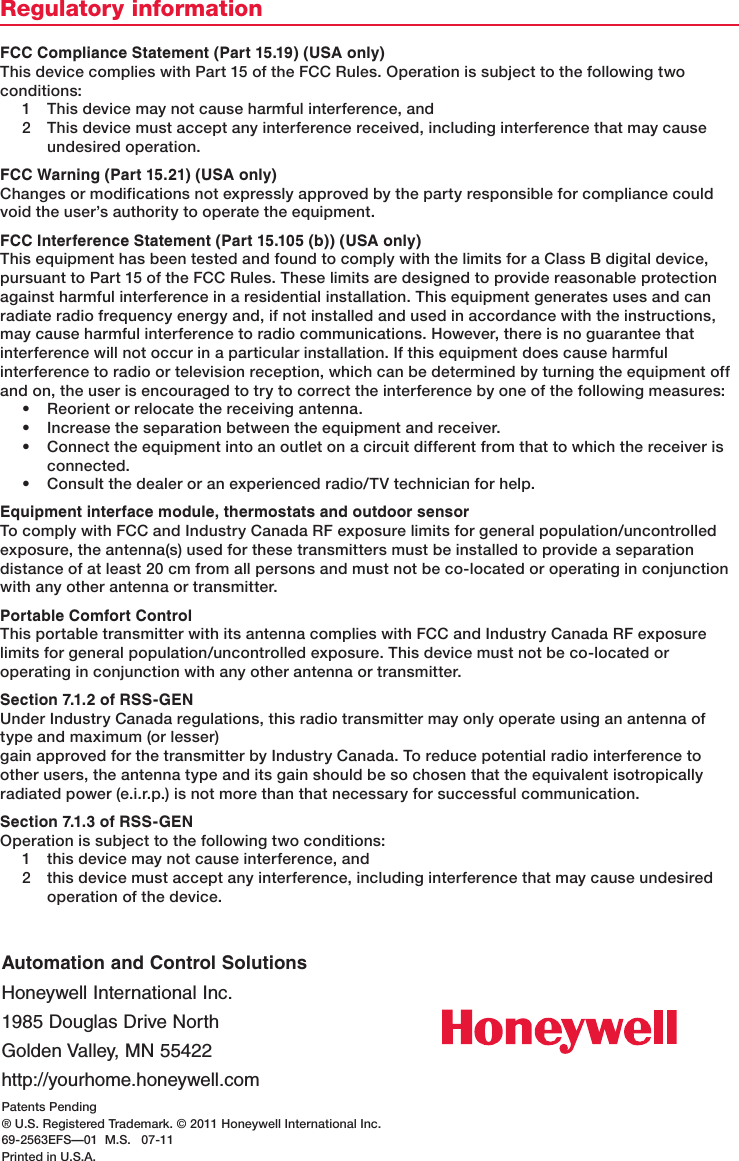 Patents Pending® U.S. Registered Trademark. © 2011 Honeywell International Inc.69-2563EFS—01  M.S.   07-11Printed in U.S.A.Automation and Control SolutionsHoneywell International Inc.1985 Douglas Drive NorthGolden Valley, MN 55422http://yourhome.honeywell.comRegulatory informationFCC Compliance Statement (Part 15.19) (USA only)This device complies with Part 15 of the FCC Rules. Operation is subject to the following two conditions:1  This device may not cause harmful interference, and2  This device must accept any interference received, including interference that may cause undesired operation.FCC Warning (Part 15.21) (USA only)Changes or modifications not expressly approved by the party responsible for compliance could void the user’s authority to operate the equipment. FCC Interference Statement (Part 15.105 (b)) (USA only) This equipment has been tested and found to comply with the limits for a Class B digital device, pursuant to Part 15 of the FCC Rules. These limits are designed to provide reasonable protection against harmful interference in a residential installation. This equipment generates uses and can radiate radio frequency energy and, if not installed and used in accordance with the instructions, may cause harmful interference to radio communications. However, there is no guarantee that interference will not occur in a particular installation. If this equipment does cause harmful interference to radio or television reception, which can be determined by turning the equipment off and on, the user is encouraged to try to correct the interference by one of the following measures:• Reorientorrelocatethereceivingantenna.• Increasetheseparationbetweentheequipmentandreceiver.• Connecttheequipmentintoanoutletonacircuitdifferentfromthattowhichthereceiverisconnected.• Consultthedealeroranexperiencedradio/TVtechnicianforhelp.Equipment interface module, thermostats and outdoor sensorTocomplywithFCCandIndustryCanadaRFexposurelimitsforgeneralpopulation/uncontrolledexposure, the antenna(s) used for these transmitters must be installed to provide a separation distance of at least 20 cm from all persons and must not be co-located or operating in conjunction with any other antenna or transmitter.Portable Comfort ControlThis portable transmitter with its antenna complies with FCC and Industry Canada RF exposure limitsforgeneralpopulation/uncontrolledexposure.Thisdevicemustnotbeco-locatedoroperating in conjunction with any other antenna or transmitter.Section 7.1.2 of RSS-GENUnder Industry Canada regulations, this radio transmitter may only operate using an antenna of type and maximum (or lesser)gain approved for the transmitter by Industry Canada. To reduce potential radio interference to other users, the antenna type and its gain should be so chosen that the equivalent isotropically radiated power (e.i.r.p.) is not more than that necessary for successful communication.Section 7.1.3 of RSS-GENOperation is subject to the following two conditions:1  this device may not cause interference, and2  this device must accept any interference, including interference that may cause undesired operation of the device.