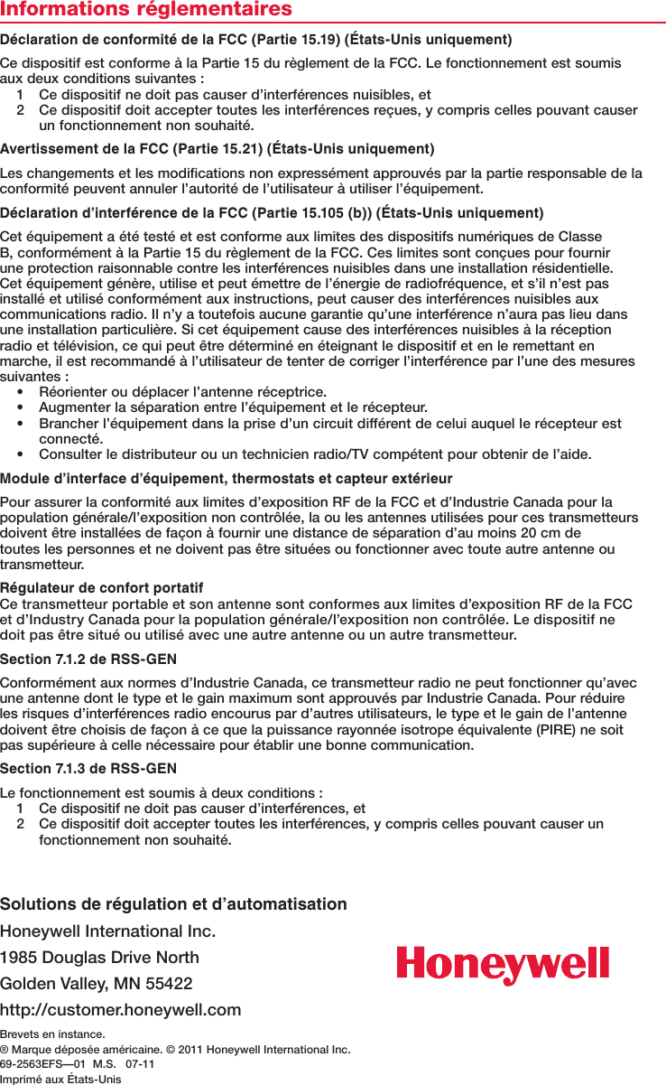 Brevets en instance.® Marque déposée américaine. © 2011 Honeywell International Inc. 69-2563EFS—01  M.S.   07-11Imprimé aux États-UnisSolutions de régulation et d’automatisationHoneywell International Inc.1985 Douglas Drive NorthGoldenValley,MN55422http://customer.honeywell.comInformations réglementairesDéclaration de conformité de la FCC (Partie 15.19) (États-Unis uniquement)Ce dispositif est conforme à la Partie 15 du règlement de la FCC. Le fonctionnement est soumis aux deux conditions suivantes :1  Ce dispositif ne doit pas causer d’interférences nuisibles, et2  Ce dispositif doit accepter toutes les interférences reçues, y compris celles pouvant causer un fonctionnement non souhaité.Avertissement de la FCC (Partie 15.21) (États-Unis uniquement)Les changements et les modifications non expressément approuvés par la partie responsable de la conformité peuvent annuler l’autorité de l’utilisateur à utiliser l’équipement.Déclaration d’interférence de la FCC (Partie 15.105 (b)) (États-Unis uniquement)Cet équipement a été testé et est conforme aux limites des dispositifs numériques de Classe B, conformément à la Partie 15 du règlement de la FCC. Ces limites sont conçues pour fournir une protection raisonnable contre les interférences nuisibles dans une installation résidentielle. Cet équipement génère, utilise et peut émettre de l’énergie de radiofréquence, et s’il n’est pas installé et utilisé conformément aux instructions, peut causer des interférences nuisibles aux communications radio. Il n’y a toutefois aucune garantie qu’une interférence n’aura pas lieu dans une installation particulière. Si cet équipement cause des interférences nuisibles à la réception radio et télévision, ce qui peut être déterminé en éteignant le dispositif et en le remettant en marche, il est recommandé à l’utilisateur de tenter de corriger l’interférence par l’une des mesures suivantes :• Réorienteroudéplacerl’antenneréceptrice.• Augmenterlaséparationentrel’équipementetlerécepteur.• Brancherl’équipementdanslaprised’uncircuitdifférentdeceluiauquellerécepteurestconnecté.• Consulterledistributeurouuntechnicienradio/TVcompétentpourobtenirdel’aide.Module d’interface d’équipement, thermostats et capteur extérieurPour assurer la conformité aux limites d’exposition RF de la FCC et d’Industrie Canada pour la populationgénérale/l’expositionnoncontrôlée,laoulesantennesutiliséespourcestransmetteursdoivent être installées de façon à fournir une distance de séparation d’au moins 20 cm de toutes les personnes et ne doivent pas être situées ou fonctionner avec toute autre antenne ou transmetteur.Régulateur de confort portatifCe transmetteur portable et son antenne sont conformes aux limites d’exposition RF de la FCC etd’IndustryCanadapourlapopulationgénérale/l’expositionnoncontrôlée.Ledispositifnedoit pas être situé ou utilisé avec une autre antenne ou un autre transmetteur.Section 7.1.2 de RSS-GENConformément aux normes d’Industrie Canada, ce transmetteur radio ne peut fonctionner qu’avec une antenne dont le type et le gain maximum sont approuvés par Industrie Canada. Pour réduire les risques d’interférences radio encourus par d’autres utilisateurs, le type et le gain de l’antenne doivent être choisis de façon à ce que la puissance rayonnée isotrope équivalente (PIRE) ne soit pas supérieure à celle nécessaire pour établir une bonne communication.Section 7.1.3 de RSS-GENLe fonctionnement est soumis à deux conditions :1  Ce dispositif ne doit pas causer d’interférences, et2  Ce dispositif doit accepter toutes les interférences, y compris celles pouvant causer un fonctionnement non souhaité.