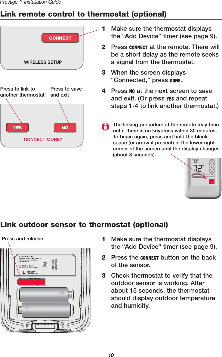 Link remote control to thermostat (optional)1Make sure the thermostat displaysthe “Add Device” timer (see page 9).2Press CONNECT at the remote. There willbe a short delay as the remote seeksa signal from the thermostat.3When the screen displays“Connected,” press DONE.4Press NO at the next screen to saveand exit. (Or press YES and repeatsteps 1-4 to link another thermostat.)WIRELESS SETUPCONNECTLink outdoor sensor to thermostat (optional)1Make sure the thermostat displaysthe “Add Device” timer (see page 9).2Press the CONNECT button on the backof the sensor. 3Check thermostat to verify that theoutdoor sensor is working. Afterabout 15 seconds, the thermostatshould display outdoor temperatureand humidity.Press and release10Prestige™ Installation GuideYES NOCONNECT MORE?The linking procedure at the remote may timeout if there is no keypress within 30 minutes.To begin again, press and hold the blankspace (or arrow if present) in the lower rightcorner of the screen until the display changes(about 3 seconds).Press to link toanother thermostatPress to saveand exit