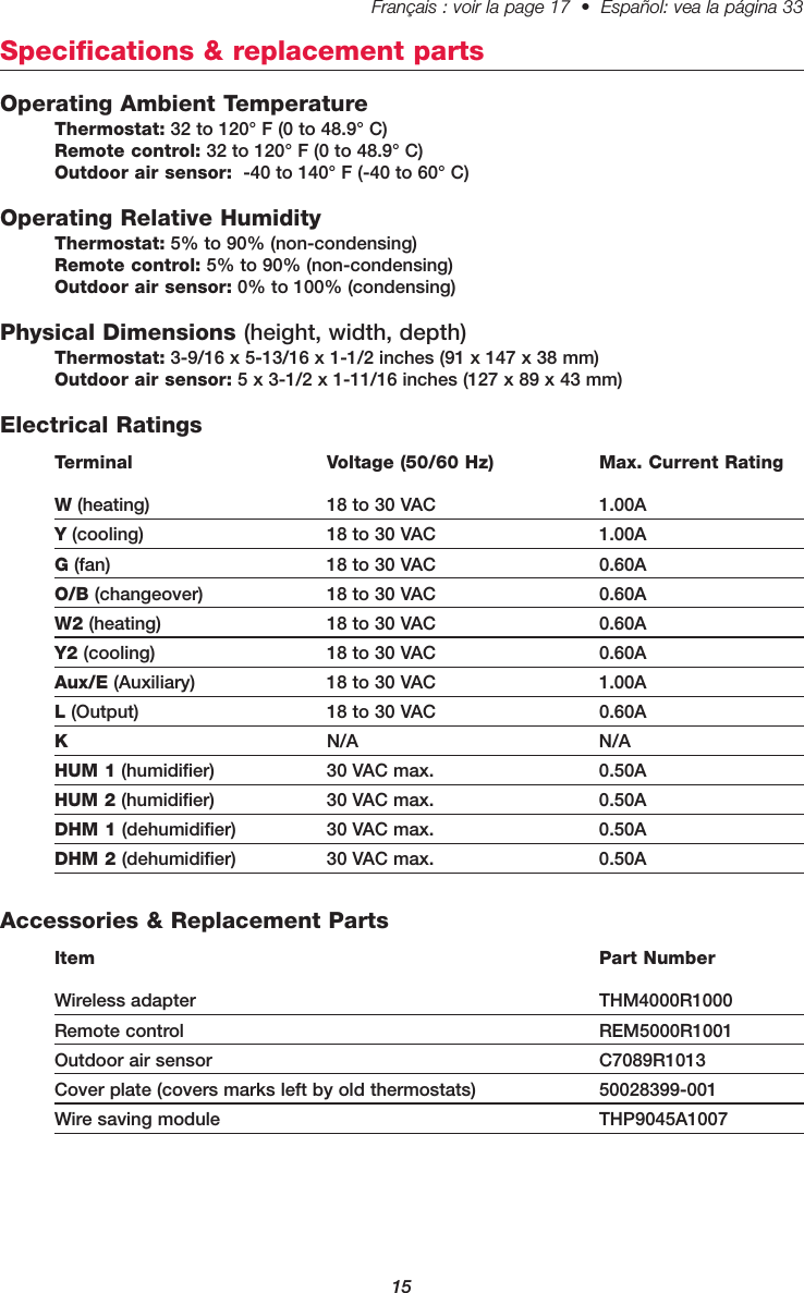 15Français : voir la page 17  •  Español: vea la página 33   Specifications &amp; replacement partsOperating Ambient TemperatureThermostat: 32 to 120° F (0 to 48.9° C)Remote control: 32 to 120° F (0 to 48.9° C)Outdoor air sensor: -40 to 140° F (-40 to 60° C)Operating Relative HumidityThermostat: 5% to 90% (non-condensing)Remote control: 5% to 90% (non-condensing)Outdoor air sensor: 0% to 100% (condensing)Physical Dimensions (height, width, depth)Thermostat: 3-9/16 x 5-13/16 x 1-1/2 inches (91 x 147 x 38 mm)Outdoor air sensor: 5 x 3-1/2 x 1-11/16 inches (127 x 89 x 43 mm)Electrical RatingsTerminal Voltage (50/60 Hz) Max. Current RatingW(heating) 18 to 30 VAC 1.00AY(cooling) 18 to 30 VAC 1.00AG(fan) 18 to 30 VAC 0.60AO/B (changeover) 18 to 30 VAC 0.60AW2 (heating) 18 to 30 VAC 0.60AY2 (cooling) 18 to 30 VAC 0.60AAux/E (Auxiliary) 18 to 30 VAC 1.00AL(Output) 18 to 30 VAC 0.60AKN/A N/AHUM 1 (humidifier) 30 VAC max. 0.50AHUM 2 (humidifier) 30 VAC max. 0.50ADHM 1 (dehumidifier) 30 VAC max. 0.50ADHM 2 (dehumidifier) 30 VAC max. 0.50AAccessories &amp; Replacement PartsItem Part NumberWireless adapter THM4000R1000Remote control REM5000R1001Outdoor air sensor C7089R1013Cover plate (covers marks left by old thermostats) 50028399-001Wire saving module THP9045A1007