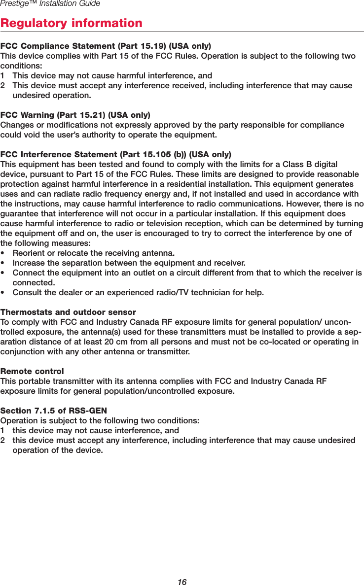 16Prestige™ Installation GuideRegulatory informationFCC Compliance Statement (Part 15.19) (USA only)This device complies with Part 15 of the FCC Rules. Operation is subject to the following twoconditions:1 This device may not cause harmful interference, and2 This device must accept any interference received, including interference that may causeundesired operation.FCC Warning (Part 15.21) (USA only)Changes or modifications not expressly approved by the party responsible for compliancecould void the user’s authority to operate the equipment.FCC Interference Statement (Part 15.105 (b)) (USA only)This equipment has been tested and found to comply with the limits for a Class B digitaldevice, pursuant to Part 15 of the FCC Rules. These limits are designed to provide reasonableprotection against harmful interference in a residential installation. This equipment generatesuses and can radiate radio frequency energy and, if not installed and used in accordance withthe instructions, may cause harmful interference to radio communications. However, there is noguarantee that interference will not occur in a particular installation. If this equipment doescause harmful interference to radio or television reception, which can be determined by turningthe equipment off and on, the user is encouraged to try to correct the interference by one ofthe following measures:• Reorient or relocate the receiving antenna.• Increase the separation between the equipment and receiver.• Connect the equipment into an outlet on a circuit different from that to which the receiver isconnected.• Consult the dealer or an experienced radio/TV technician for help.Thermostats and outdoor sensorTo comply with FCC and Industry Canada RF exposure limits for general population/ uncon-trolled exposure, the antenna(s) used for these transmitters must be installed to provide a sep-aration distance of at least 20 cm from all persons and must not be co-located or operating inconjunction with any other antenna or transmitter.Remote controlThis portable transmitter with its antenna complies with FCC and Industry Canada RF exposure limits for general population/uncontrolled exposure.Section 7.1.5 of RSS-GENOperation is subject to the following two conditions:1 this device may not cause interference, and2 this device must accept any interference, including interference that may cause undesiredoperation of the device.