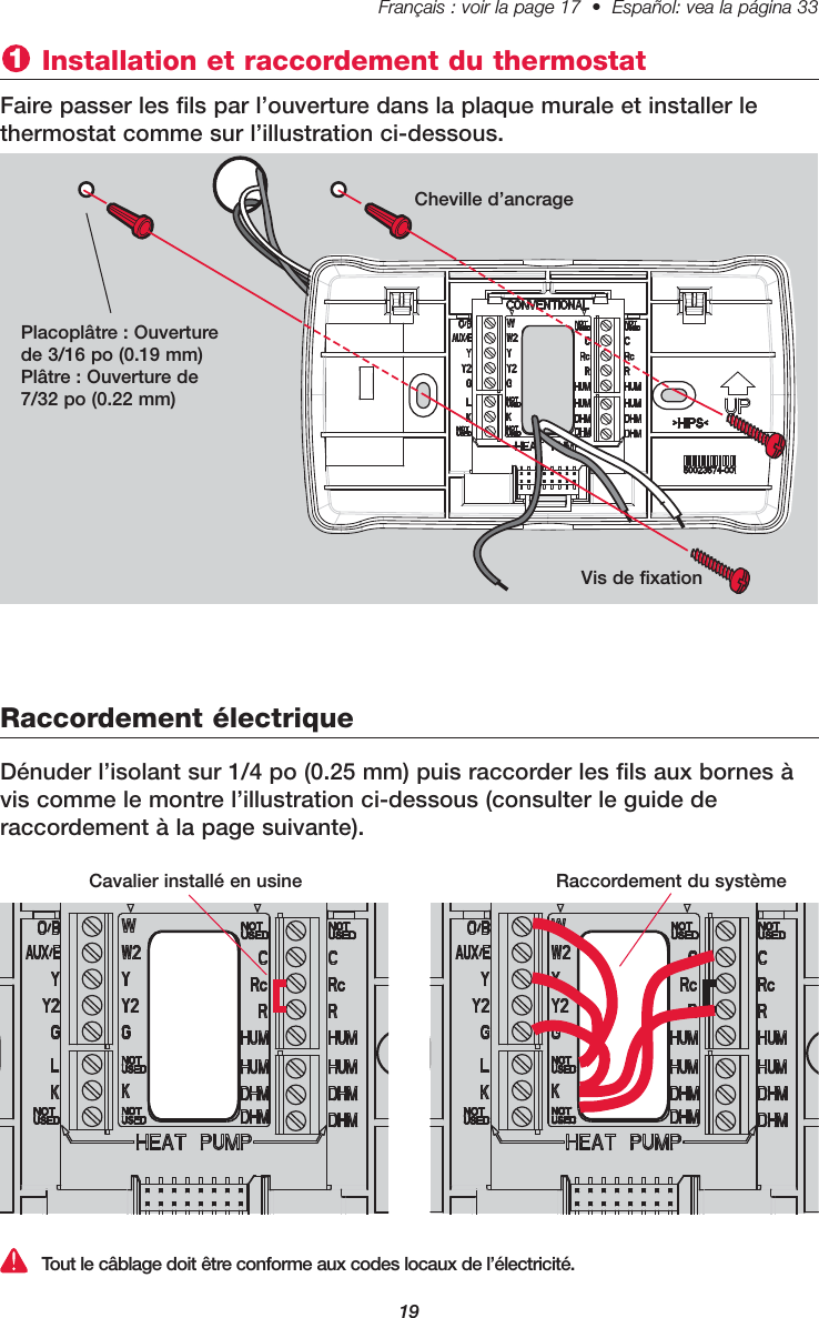 19Français : voir la page 17  •  Español: vea la página 33   Installation et raccordement du thermostat 1Faire passer les fils par l’ouverture dans la plaque murale et installer le thermostat comme sur l’illustration ci-dessous.Raccordement électriqueTout le câblage doit être conforme aux codes locaux de l’électricité.Placoplâtre : Ouverturede 3/16 po (0.19 mm)Plâtre : Ouverture de7/32 po (0.22 mm)Cheville d’ancrageVis de fixationDénuder l’isolant sur 1/4 po (0.25 mm) puis raccorder les fils aux bornes àvis comme le montre l’illustration ci-dessous (consulter le guide de raccordement à la page suivante).Cavalier installé en usine Raccordement du système