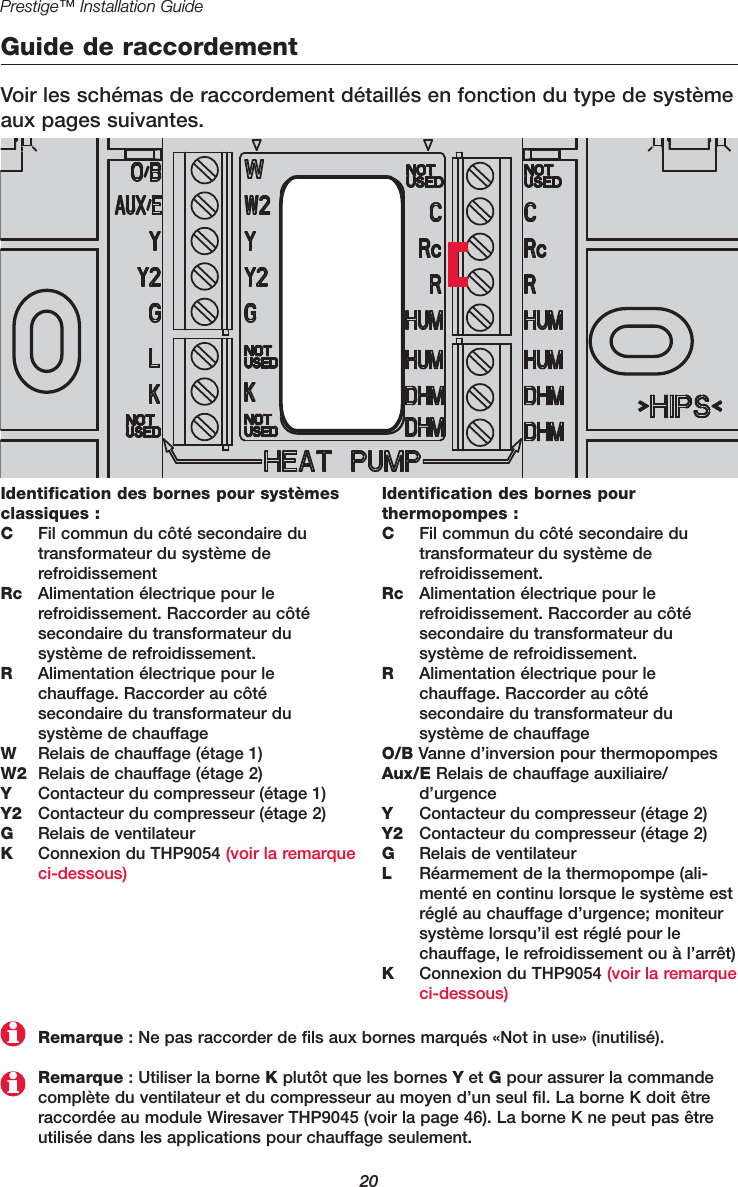 20Prestige™ Installation GuideGuide de raccordementVoir les schémas de raccordement détaillés en fonction du type de systèmeaux pages suivantes.Identification des bornes pour systèmesclassiques :CFil commun du côté secondaire dutransformateur du système derefroidissementRc Alimentation électrique pour lerefroidissement. Raccorder au côté secondaire du transformateur du système de refroidissement.RAlimentation électrique pour lechauffage. Raccorder au côté secondaire du transformateur du système de chauffageWRelais de chauffage (étage 1)W2 Relais de chauffage (étage 2)YContacteur du compresseur (étage 1)Y2 Contacteur du compresseur (étage 2)GRelais de ventilateurKConnexion du THP9054 (voir la remarqueci-dessous)Identification des bornes pour thermopompes :CFil commun du côté secondaire dutransformateur du système derefroidissement.Rc Alimentation électrique pour lerefroidissement. Raccorder au côté secondaire du transformateur du système de refroidissement.RAlimentation électrique pour lechauffage. Raccorder au côté secondaire du transformateur du système de chauffageO/B Vanne d’inversion pour thermopompesAux/E Relais de chauffage auxiliaire/ d’urgenceYContacteur du compresseur (étage 2)Y2 Contacteur du compresseur (étage 2)GRelais de ventilateurLRéarmement de la thermopompe (ali-menté en continu lorsque le système estréglé au chauffage d’urgence; moniteursystème lorsqu’il est réglé pour lechauffage, le refroidissement ou à l’arrêt)KConnexion du THP9054 (voir la remarqueci-dessous)Remarque : Utiliser la borne Kplutôt que les bornes Yet Gpour assurer la commandecomplète du ventilateur et du compresseur au moyen d’un seul fil. La borne K doit êtreraccordée au module Wiresaver THP9045 (voir la page 46). La borne K ne peut pas êtreutilisée dans les applications pour chauffage seulement.Remarque : Ne pas raccorder de fils aux bornes marqués «Not in use» (inutilisé).