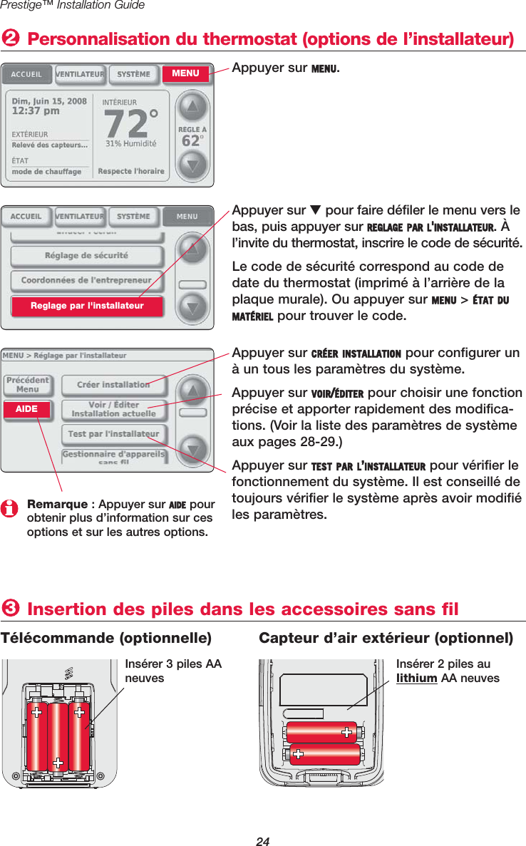 24Prestige™ Installation GuideAppuyer sur MENU. Personnalisation du thermostat (options de l’installateur)2MENUAppuyer sur ▼pour faire défiler le menu vers lebas, puis appuyer sur REGLAGE PAR L&apos;INSTALLATEUR. Àl’invite du thermostat, inscrire le code de sécurité.Le code de sécurité correspond au code dedate du thermostat (imprimé à l’arrière de laplaque murale). Ou appuyer sur MENU &gt; ÉTAT DUMATÉRIEL pour trouver le code.Reglage par l&apos;installateurAppuyer sur CRÉER INSTALLATION pour configurer unà un tous les paramètres du système.Appuyer sur VOIR/ÉDITER pour choisir une fonctionprécise et apporter rapidement des modifica-tions. (Voir la liste des paramètres de systèmeaux pages 28-29.)Appuyer sur TEST PAR L’INSTALLATEUR pour vérifier lefonctionnement du système. Il est conseillé detoujours vérifier le système après avoir modifiéles paramètres.Remarque : Appuyer sur AIDE pourobtenir plus d’information sur cesoptions et sur les autres options.Insertion des piles dans les accessoires sans fil 3Télécommande (optionnelle)  Capteur d’air extérieur (optionnel)Insérer 3 piles AAneuvesInsérer 2 piles au lithium AA neuvesAIDE