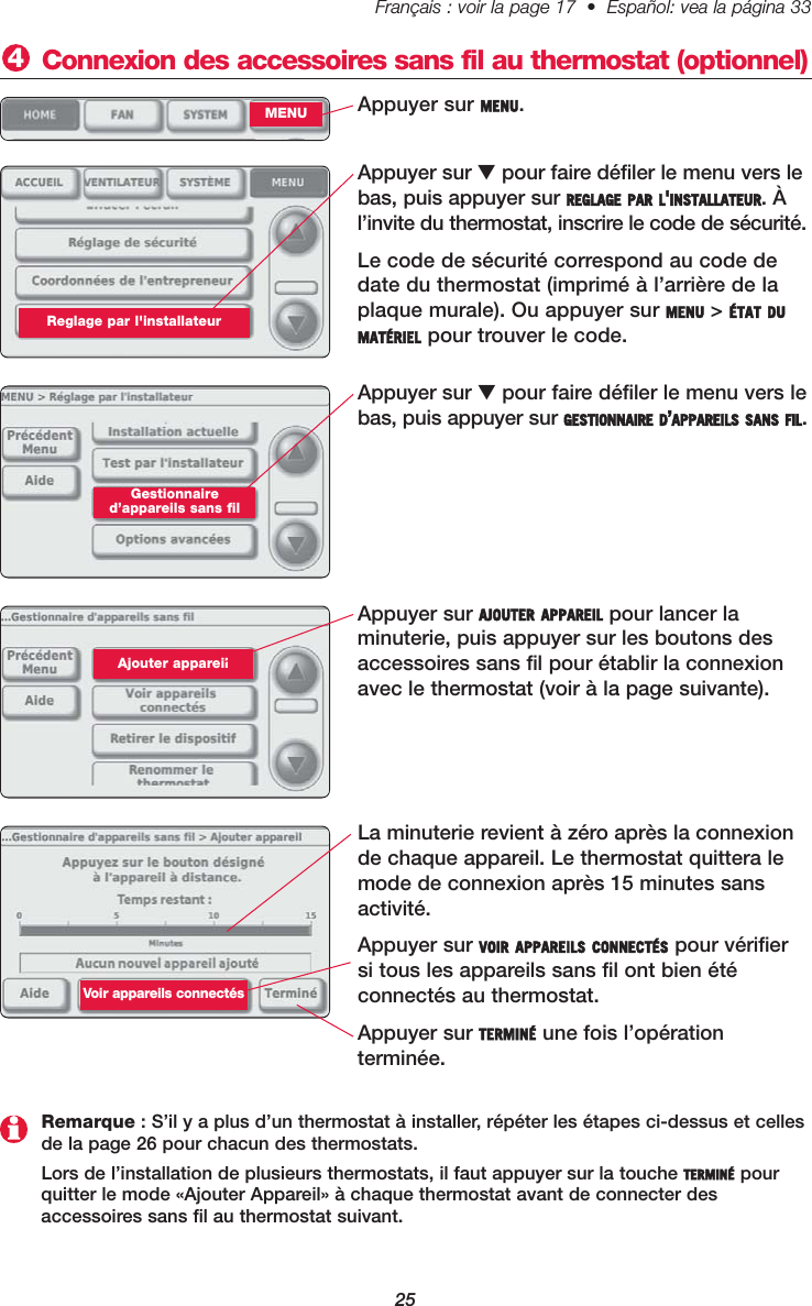 25Français : voir la page 17  •  Español: vea la página 33   Appuyer sur MENU. Connexion des accessoires sans fil au thermostat (optionnel) 4MENUAppuyer sur ▼pour faire défiler le menu vers lebas, puis appuyer sur GESTIONNAIRE D’APPAREILS SANS FIL.Gestionnaired’appareils sans filAppuyer sur AJOUTER APPAREIL pour lancer la minuterie, puis appuyer sur les boutons desaccessoires sans fil pour établir la connexionavec le thermostat (voir à la page suivante). Ajouter appareil La minuterie revient à zéro après la connexionde chaque appareil. Le thermostat quittera lemode de connexion après 15 minutes sansactivité.Appuyer sur VOIR APPAREILS CONNECTÉS pour vérifier si tous les appareils sans fil ont bien été connectés au thermostat.Appuyer sur TERMINÉ une fois l’opération terminée.Remarque : S’il y a plus d’un thermostat à installer, répéter les étapes ci-dessus et cellesde la page 26 pour chacun des thermostats.Lors de l’installation de plusieurs thermostats, il faut appuyer sur la touche TERMINÉ pourquitter le mode «Ajouter Appareil» à chaque thermostat avant de connecter des accessoires sans fil au thermostat suivant.Voir appareils connectés Appuyer sur ▼pour faire défiler le menu vers lebas, puis appuyer sur REGLAGE PAR L&apos;INSTALLATEUR. Àl’invite du thermostat, inscrire le code de sécurité.Le code de sécurité correspond au code dedate du thermostat (imprimé à l’arrière de laplaque murale). Ou appuyer sur MENU &gt; ÉTAT DUMATÉRIEL pour trouver le code.Reglage par l&apos;installateur