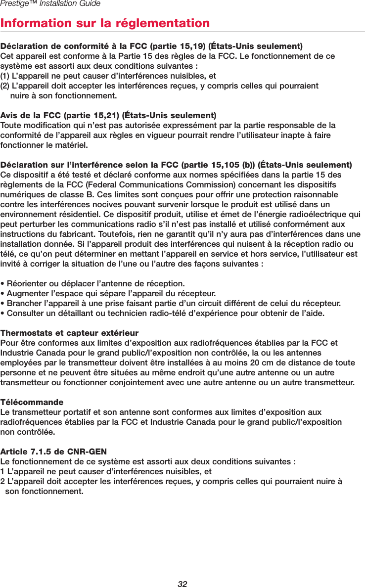 Prestige™ Installation Guide32Information sur la réglementationDéclaration de conformité à la FCC (partie 15,19) (États-Unis seulement)Cet appareil est conforme à la Partie 15 des règles de la FCC. Le fonctionnement de ce système est assorti aux deux conditions suivantes :(1) L’appareil ne peut causer d’interférences nuisibles, et(2) L’appareil doit accepter les interférences reçues, y compris celles qui pourraient nuire à son fonctionnement.Avis de la FCC (partie 15,21) (États-Unis seulement)Toute modification qui n’est pas autorisée expressément par la partie responsable de la conformité de l’appareil aux règles en vigueur pourrait rendre l’utilisateur inapte à faire fonctionner le matériel.Déclaration sur l’interférence selon la FCC (partie 15,105 (b)) (États-Unis seulement)Ce dispositif a été testé et déclaré conforme aux normes spécifiées dans la partie 15 desrèglements de la FCC (Federal Communications Commission) concernant les dispositifsnumériques de classe B. Ces limites sont conçues pour offrir une protection raisonnable contre les interférences nocives pouvant survenir lorsque le produit est utilisé dans un environnement résidentiel. Ce dispositif produit, utilise et émet de l’énergie radioélectrique quipeut perturber les communications radio s’il n’est pas installé et utilisé conformément auxinstructions du fabricant. Toutefois, rien ne garantit qu’il n’y aura pas d’interférences dans uneinstallation donnée. Si l’appareil produit des interférences qui nuisent à la réception radio outélé, ce qu’on peut déterminer en mettant l’appareil en service et hors service, l’utilisateur estinvité à corriger la situation de l’une ou l’autre des façons suivantes :• Réorienter ou déplacer l’antenne de réception.• Augmenter l’espace qui sépare l’appareil du récepteur.• Brancher l’appareil à une prise faisant partie d’un circuit différent de celui du récepteur.• Consulter un détaillant ou technicien radio-télé d’expérience pour obtenir de l’aide.Thermostats et capteur extérieurPour être conformes aux limites d’exposition aux radiofréquences établies par la FCC etIndustrie Canada pour le grand public/l’exposition non contrôlée, la ou les antennesemployées par le transmetteur doivent être installées à au moins 20 cm de distance de toutepersonne et ne peuvent être situées au même endroit qu’une autre antenne ou un autre transmetteur ou fonctionner conjointement avec une autre antenne ou un autre transmetteur.TélécommandeLe transmetteur portatif et son antenne sont conformes aux limites d’exposition auxradiofréquences établies par la FCC et Industrie Canada pour le grand public/l’exposition non contrôlée.Article 7.1.5 de CNR-GENLe fonctionnement de ce système est assorti aux deux conditions suivantes :1 L’appareil ne peut causer d’interférences nuisibles, et2 L’appareil doit accepter les interférences reçues, y compris celles qui pourraient nuire à son fonctionnement.