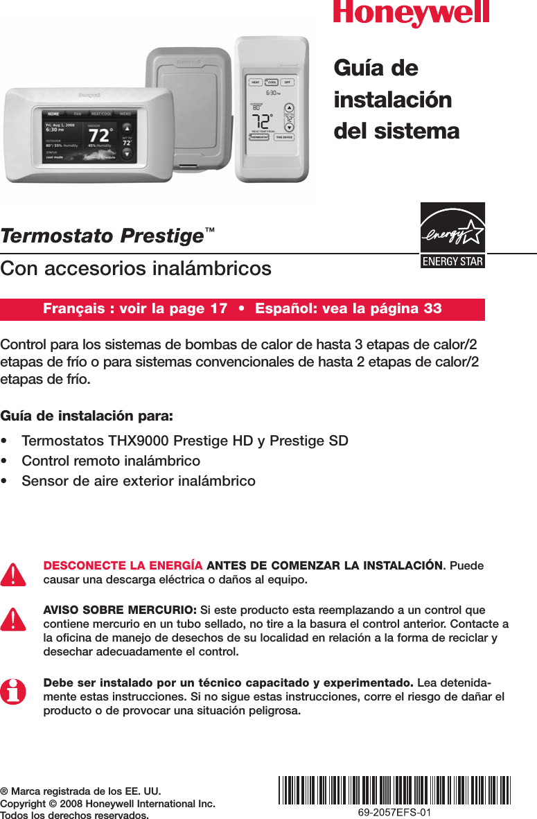 Termostato Prestige™Con accesorios inalámbricos® Marca registrada de los EE. UU. Copyright © 2008 Honeywell International Inc. Todos los derechos reservados.Control para los sistemas de bombas de calor de hasta 3 etapas de calor/2 etapas de frío o para sistemas convencionales de hasta 2 etapas de calor/2 etapas de frío.DESCONECTE LA ENERGÍA ANTES DE COMENZAR LA INSTALACIÓN. Puedecausar una descarga eléctrica o daños al equipo.AVISO SOBRE MERCURIO: Si este producto esta reemplazando a un control quecontiene mercurio en un tubo sellado, no tire a la basura el control anterior. Contacte ala oficina de manejo de desechos de su localidad en relación a la forma de reciclar ydesechar adecuadamente el control.Debe ser instalado por un técnico capacitado y experimentado. Lea detenida-mente estas instrucciones. Si no sigue estas instrucciones, corre el riesgo de dañar elproducto o de provocar una situación peligrosa.Guía deinstalacióndel sistemaFrançais : voir la page 17  •  Español: vea la página 33Guía de instalación para:• Termostatos THX9000 Prestige HD y Prestige SD• Control remoto inalámbrico• Sensor de aire exterior inalámbrico