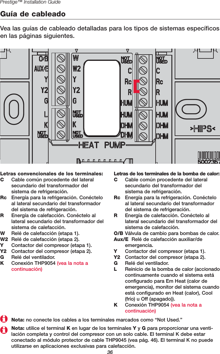 36Prestige™ Installation GuideGuía de cableadoVea las guías de cableado detalladas para los tipos de sistemas específicosen las páginas siguientes.Letras convencionales de los terminales:CCable común procedente del lateralsecundario del transformador del sistema de refrigeración.Rc Energía para la refrigeración. Conécteloal lateral secundario del transformadordel sistema de refrigeración.REnergía de calefacción. Conéctelo al lateral secundario del transformador delsistema de calefacción.WRelé de calefacción (etapa 1).W2 Relé de calefacción (etapa 2).YContactor del compresor (etapa 1).Y2 Contactor del compresor (etapa 2).GRelé del ventilador.KConexión THP9054 (vea la nota a continuación)Letras de los terminales de la bomba de calor:CCable común procedente del lateralsecundario del transformador del sistema de refrigeración.Rc Energía para la refrigeración. Conécteloal lateral secundario del transformadordel sistema de refrigeración.REnergía de calefacción. Conéctelo al lateral secundario del transformador delsistema de calefacción.O/B Válvula de cambio para bombas de calor.Aux/E Relé de calefacción auxiliar/de emergencia.YContactor del compresor (etapa 1).Y2 Contactor del compresor (etapa 2).GRelé del ventilador.LReinicio de la bomba de calor (accionadocontinuamente cuando el sistema estáconfigurado para Em Heat (calor deemergencia), monitor del sistema cuandoestá configurado en Heat (calor), Cool(frío) u Off (apagado)).KConexión THP9054 (vea la nota a continuación)Nota: utilice el terminal Ken lugar de los terminales Yy Gpara proporcionar una venti-lación completa y control del compresor con un solo cable. El terminal K debe estarconectado al módulo protector de cable THP9045 (vea pág. 46). El terminal K no puedeutilizarse en aplicaciones exclusivas para calefacción.Nota: no conecte los cables a los terminales marcados como “Not Used.”