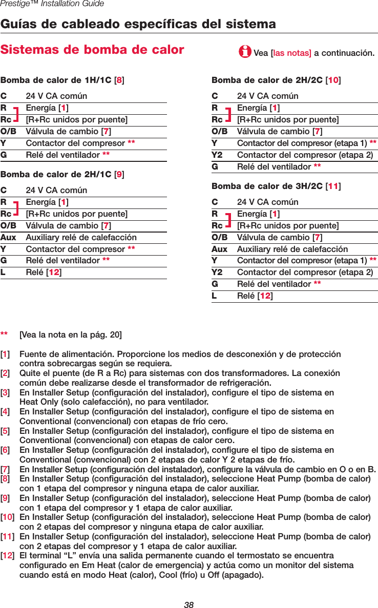 38Prestige™ Installation GuideGuías de cableado específicas del sistemaSistemas de bomba de calorBomba de calor de 2H/2C [10]C24 V CA comúnREnergía [1]Rc [R+Rc unidos por puente]O/B Válvula de cambio [7]YContactor del compresor (etapa 1) **Y2 Contactor del compresor (etapa 2)GRelé del ventilador **Bomba de calor de 3H/2C [11]C24 V CA comúnREnergía [1]Rc [R+Rc unidos por puente]O/B Válvula de cambio [7]Aux Auxiliary relé de calefacciónYContactor del compresor (etapa 1) **Y2 Contactor del compresor (etapa 2)GRelé del ventilador **LRelé [12]Bomba de calor de 1H/1C [8]C24 V CA comúnREnergía [1]Rc [R+Rc unidos por puente]O/B Válvula de cambio [7]YContactor del compresor **GRelé del ventilador **Bomba de calor de 2H/1C [9]C24 V CA comúnREnergía [1]Rc [R+Rc unidos por puente]O/B Válvula de cambio [7]Aux Auxiliary relé de calefacciónYContactor del compresor **GRelé del ventilador **LRelé [12]Vea [las notas] a continuación.** [Vea la nota en la pág. 20][1] Fuente de alimentación. Proporcione los medios de desconexión y de protección contra sobrecargas según se requiera.[2] Quite el puente (de R a Rc) para sistemas con dos transformadores. La conexión común debe realizarse desde el transformador de refrigeración.[3] En Installer Setup (configuración del instalador), configure el tipo de sistema en Heat Only (solo calefacción), no para ventilador.[4] En Installer Setup (configuración del instalador), configure el tipo de sistema en Conventional (convencional) con etapas de frío cero.[5] En Installer Setup (configuración del instalador), configure el tipo de sistema en Conventional (convencional) con etapas de calor cero.[6] En Installer Setup (configuración del instalador), configure el tipo de sistema en Conventional (convencional) con 2 etapas de calor Y 2 etapas de frío.[7] En Installer Setup (configuración del instalador), configure la válvula de cambio en O o en B.[8] En Installer Setup (configuración del instalador), seleccione Heat Pump (bomba de calor) con 1 etapa del compresor y ninguna etapa de calor auxiliar.[9] En Installer Setup (configuración del instalador), seleccione Heat Pump (bomba de calor) con 1 etapa del compresor y 1 etapa de calor auxiliar.[10] En Installer Setup (configuración del instalador), seleccione Heat Pump (bomba de calor) con 2 etapas del compresor y ninguna etapa de calor auxiliar.[11] En Installer Setup (configuración del instalador), seleccione Heat Pump (bomba de calor) con 2 etapas del compresor y 1 etapa de calor auxiliar.[12] El terminal “L” envía una salida permanente cuando el termostato se encuentra configurado en Em Heat (calor de emergencia) y actúa como un monitor del sistema cuando está en modo Heat (calor), Cool (frío) u Off (apagado).