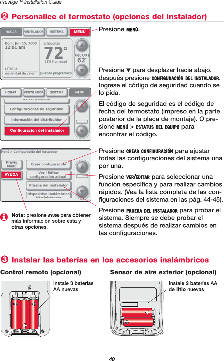 40Prestige™ Installation GuidePresione MENÚ.Personalice el termostato (opciones del instalador)2MENÚPresione ▼para desplazar hacia abajo,después presione CONFIGURACIÓN DEL INSTALADOR.Ingrese el código de seguridad cuando selo pida.El código de seguridad es el código defecha del termostato (impreso en la parteposterior de la placa de montaje). O pre-sione MENÚ &gt; ESTATUS DEL EQUIPO para encontrar el código.Configuración del instaladorPresione CREAR CONFIGURACIÓN para ajustartodas las configuraciones del sistema unapor una.Presione VER/EDITAR para seleccionar unafunción específica y para realizar cambiosrápidos. (Vea la lista completa de las con-figuraciones del sistema en las pág. 44-45).Presione PRUEBA DEL INSTALADOR para probar elsistema. Siempre se debe probar el sistema después de realizar cambios enlas configuraciones.Nota: presione AYUDA para obtenermás información sobre esta yotras opciones.Instalar las baterías en los accesorios inalámbricos3Control remoto (opcional) Sensor de aire exterior (opcional)Instale 3 bateríasAA nuevasInstale 2 baterías AAde litio nuevasAYUDA