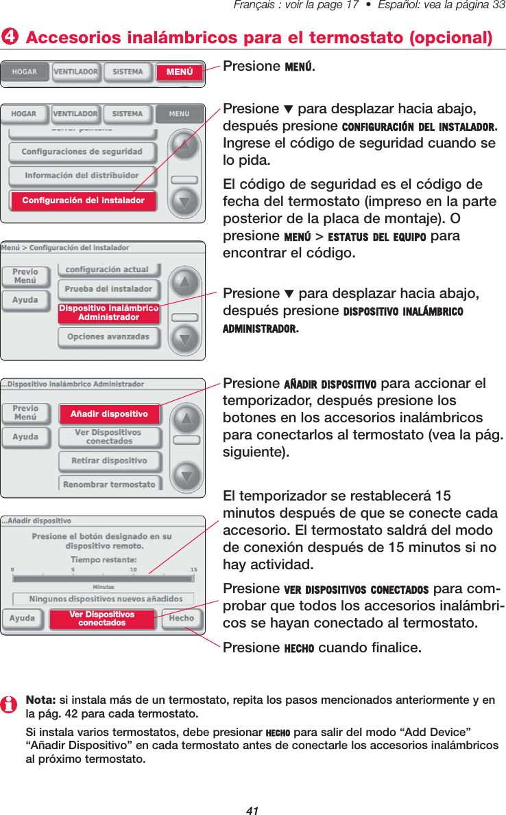 41Français : voir la page 17  •  Español: vea la página 33   Presione MENÚ.Accesorios inalámbricos para el termostato (opcional)4MENÚPresione ▼para desplazar hacia abajo,después presione CONFIGURACIÓN DEL INSTALADOR.Ingrese el código de seguridad cuando selo pida.El código de seguridad es el código defecha del termostato (impreso en la parteposterior de la placa de montaje). O presione MENÚ &gt; ESTATUS DEL EQUIPO para encontrar el código.Presione ▼para desplazar hacia abajo,después presione DISPOSITIVO INALÁMBRICOADMINISTRADOR.Dispositivo inalámbricoAdministradorPresione AÑADIR DISPOSITIVO para accionar eltemporizador, después presione losbotones en los accesorios inalámbricospara conectarlos al termostato (vea la pág.siguiente).Añadir dispositivoEl temporizador se restablecerá 15 minutos después de que se conecte cadaaccesorio. El termostato saldrá del modode conexión después de 15 minutos si nohay actividad.Presione VER DISPOSITIVOS CONECTADOS para com-probar que todos los accesorios inalámbri-cos se hayan conectado al termostato.Presione HECHO cuando finalice.Nota: si instala más de un termostato, repita los pasos mencionados anteriormente y enla pág. 42 para cada termostato.Si instala varios termostatos, debe presionar HECHO para salir del modo “Add Device”“Añadir Dispositivo” en cada termostato antes de conectarle los accesorios inalámbricosal próximo termostato.Ver Dispositivos conectadosConfiguración del instalador