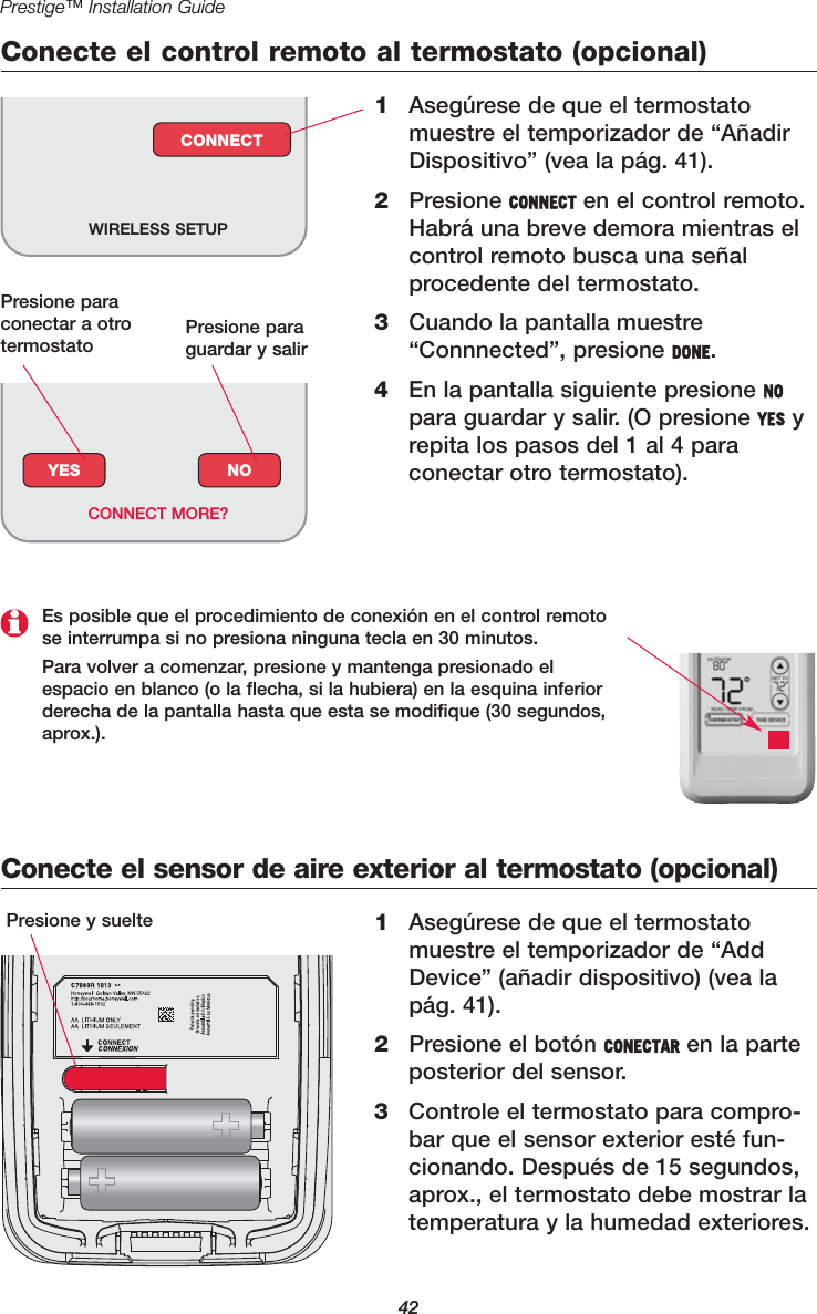 42Prestige™ Installation GuideConecte el control remoto al termostato (opcional)1Asegúrese de que el termostatomuestre el temporizador de “AñadirDispositivo” (vea la pág. 41).2Presione CONNECT en el control remoto.Habrá una breve demora mientras elcontrol remoto busca una señalprocedente del termostato.3Cuando la pantalla muestre“Connnected”, presione DONE.4En la pantalla siguiente presione NOpara guardar y salir. (O presione YES yrepita los pasos del 1 al 4 paraconectar otro termostato).WIRELESS SETUPCONNECTConecte el sensor de aire exterior al termostato (opcional)1Asegúrese de que el termostatomuestre el temporizador de “AddDevice” (añadir dispositivo) (vea lapág. 41).2Presione el botón CONECTAR en la parteposterior del sensor.3Controle el termostato para compro-bar que el sensor exterior esté fun-cionando. Después de 15 segundos,aprox., el termostato debe mostrar latemperatura y la humedad exteriores.Presione y suelteYES NOCONNECT MORE?Es posible que el procedimiento de conexión en el control remotose interrumpa si no presiona ninguna tecla en 30 minutos.Para volver a comenzar, presione y mantenga presionado elespacio en blanco (o la flecha, si la hubiera) en la esquina inferiorderecha de la pantalla hasta que esta se modifique (30 segundos,aprox.).Presione paraconectar a otro termostato  Presione paraguardar y salir