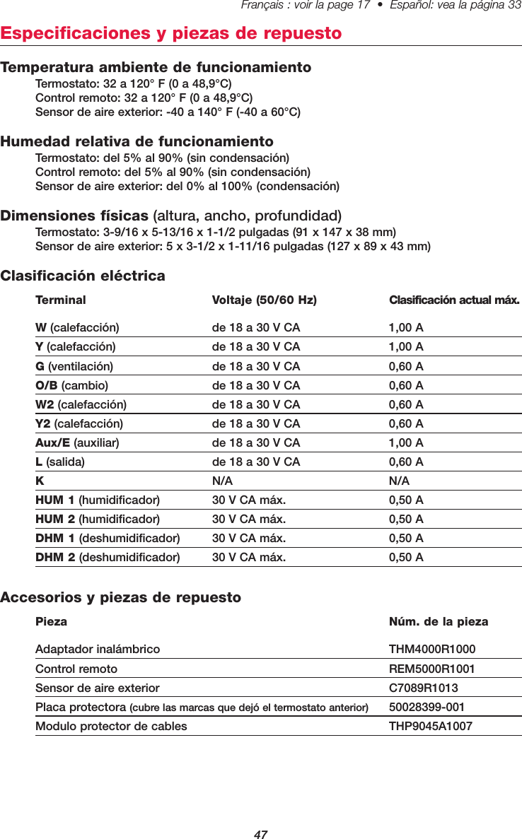 47Français : voir la page 17  •  Español: vea la página 33   Especificaciones y piezas de repuestoTemperatura ambiente de funcionamientoTermostato: 32 a 120° F (0 a 48,9°C)Control remoto: 32 a 120° F (0 a 48,9°C)Sensor de aire exterior: -40 a 140° F (-40 a 60°C)Humedad relativa de funcionamientoTermostato: del 5% al 90% (sin condensación)Control remoto: del 5% al 90% (sin condensación)Sensor de aire exterior: del 0% al 100% (condensación)Dimensiones físicas (altura, ancho, profundidad)Termostato: 3-9/16 x 5-13/16 x 1-1/2 pulgadas (91 x 147 x 38 mm)Sensor de aire exterior: 5 x 3-1/2 x 1-11/16 pulgadas (127 x 89 x 43 mm)Clasificación eléctricaTerminal Voltaje (50/60 Hz) Clasificación actual máx.W(calefacción) de 18 a 30 V CA  1,00 AY(calefacción) de 18 a 30 V CA 1,00 AG(ventilación) de 18 a 30 V CA 0,60 AO/B (cambio) de 18 a 30 V CA 0,60 AW2 (calefacción) de 18 a 30 V CA 0,60 AY2 (calefacción) de 18 a 30 V CA 0,60 AAux/E (auxiliar) de 18 a 30 V CA 1,00 AL(salida) de 18 a 30 V CA 0,60 AKN/A N/AHUM 1 (humidificador) 30 V CA máx. 0,50 AHUM 2 (humidificador) 30 V CA máx. 0,50 ADHM 1 (deshumidificador) 30 V CA máx. 0,50 ADHM 2 (deshumidificador) 30 V CA máx. 0,50 AAccesorios y piezas de repuestoPieza Núm. de la piezaAdaptador inalámbrico  THM4000R1000Control remoto  REM5000R1001Sensor de aire exterior  C7089R1013Placa protectora (cubre las marcas que dejó el termostato anterior) 50028399-001Modulo protector de cables THP9045A1007