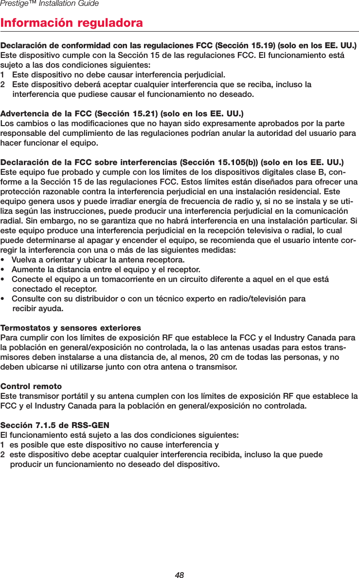 48Prestige™ Installation GuideInformación reguladoraDeclaración de conformidad con las regulaciones FCC (Sección 15.19) (solo en los EE. UU.)Este dispositivo cumple con la Sección 15 de las regulaciones FCC. El funcionamiento estásujeto a las dos condiciones siguientes:1   Este dispositivo no debe causar interferencia perjudicial.2   Este dispositivo deberá aceptar cualquier interferencia que se reciba, incluso la interferencia que pudiese causar el funcionamiento no deseado.Advertencia de la FCC (Sección 15.21) (solo en los EE. UU.)Los cambios o las modificaciones que no hayan sido expresamente aprobados por la parteresponsable del cumplimiento de las regulaciones podrían anular la autoridad del usuario parahacer funcionar el equipo.Declaración de la FCC sobre interferencias (Sección 15.105(b)) (solo en los EE. UU.)Este equipo fue probado y cumple con los límites de los dispositivos digitales clase B, con-forme a la Sección 15 de las regulaciones FCC. Estos límites están diseñados para ofrecer unaprotección razonable contra la interferencia perjudicial en una instalación residencial. Esteequipo genera usos y puede irradiar energía de frecuencia de radio y, si no se instala y se uti-liza según las instrucciones, puede producir una interferencia perjudicial en la comunicaciónradial. Sin embargo, no se garantiza que no habrá interferencia en una instalación particular. Sieste equipo produce una interferencia perjudicial en la recepción televisiva o radial, lo cualpuede determinarse al apagar y encender el equipo, se recomienda que el usuario intente cor-regir la interferencia con una o más de las siguientes medidas:•   Vuelva a orientar y ubicar la antena receptora.•   Aumente la distancia entre el equipo y el receptor.•   Conecte el equipo a un tomacorriente en un circuito diferente a aquel en el que está conectado el receptor.•   Consulte con su distribuidor o con un técnico experto en radio/televisión para recibir ayuda.Termostatos y sensores exterioresPara cumplir con los límites de exposición RF que establece la FCC y el Industry Canada parala población en general/exposición no controlada, la o las antenas usadas para estos trans-misores deben instalarse a una distancia de, al menos, 20 cm de todas las personas, y nodeben ubicarse ni utilizarse junto con otra antena o transmisor.Control remotoEste transmisor portátil y su antena cumplen con los límites de exposición RF que establece laFCC y el Industry Canada para la población en general/exposición no controlada.Sección 7.1.5 de RSS-GENEl funcionamiento está sujeto a las dos condiciones siguientes:1  es posible que este dispositivo no cause interferencia y 2  este dispositivo debe aceptar cualquier interferencia recibida, incluso la que puede producir un funcionamiento no deseado del dispositivo.