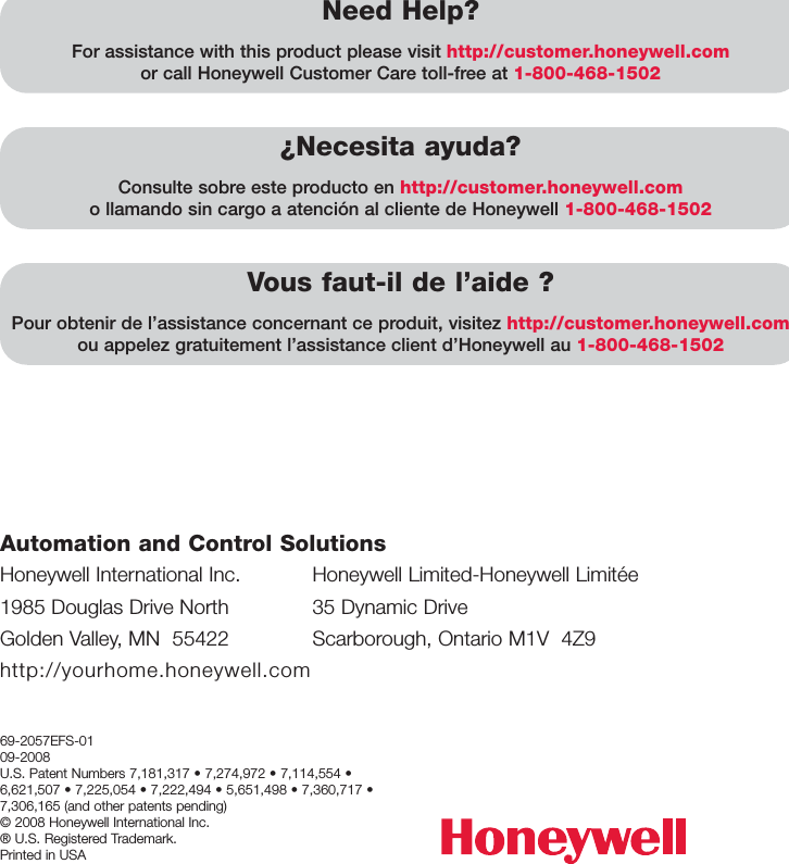 Honeywell International Inc.1985 Douglas Drive NorthGolden Valley, MN  55422http://yourhome.honeywell.comAutomation and Control Solutions69-2057EFS-0109-2008U.S. Patent Numbers 7,181,317 • 7,274,972 • 7,114,554 •6,621,507 • 7,225,054 • 7,222,494 • 5,651,498 • 7,360,717 •7,306,165 (and other patents pending)© 2008 Honeywell International Inc. ® U.S. Registered Trademark. Printed in USAHoneywell Limited-Honeywell Limitée35 Dynamic DriveScarborough, Ontario M1V  4Z9Need Help?For assistance with this product please visit http://customer.honeywell.comor call Honeywell Customer Care toll-free at 1-800-468-1502¿Necesita ayuda?Consulte sobre este producto en http://customer.honeywell.como llamando sin cargo a atención al cliente de Honeywell 1-800-468-1502Vous faut-il de l’aide ?Pour obtenir de l’assistance concernant ce produit, visitez http://customer.honeywell.comou appelez gratuitement l’assistance client d’Honeywell au 1-800-468-1502