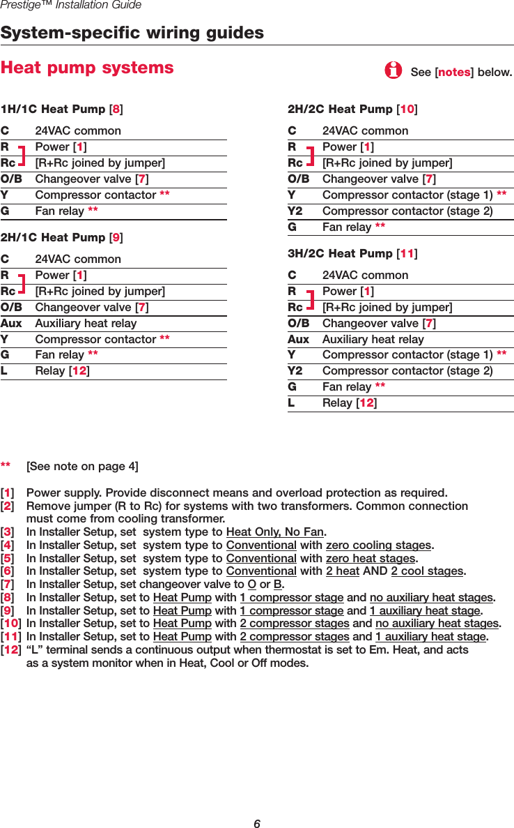 Prestige™ Installation Guide6System-specific wiring guidesHeat pump systems2H/2C Heat Pump [10]C24VAC commonRPower [1]Rc [R+Rc joined by jumper]O/B Changeover valve [7]YCompressor contactor (stage 1) **Y2 Compressor contactor (stage 2)GFan relay **3H/2C Heat Pump [11]C24VAC commonRPower [1]Rc [R+Rc joined by jumper]O/B Changeover valve [7]Aux Auxiliary heat relayYCompressor contactor (stage 1) **Y2 Compressor contactor (stage 2)GFan relay **LRelay [12]** [See note on page 4][1] Power supply. Provide disconnect means and overload protection as required.[2] Remove jumper (R to Rc) for systems with two transformers. Common connection must come from cooling transformer.[3] In Installer Setup, set  system type to Heat Only, No Fan. [4] In Installer Setup, set  system type to Conventional with zero cooling stages. [5] In Installer Setup, set  system type to Conventional with zero heat stages. [6] In Installer Setup, set  system type to Conventional with 2 heat AND 2 cool stages.[7] In Installer Setup, set changeover valve to O or B.[8] In Installer Setup, set to Heat Pump with 1 compressor stage and no auxiliary heat stages.[9] In Installer Setup, set to Heat Pump with 1 compressor stage and 1 auxiliary heat stage.[10] In Installer Setup, set to Heat Pump with 2 compressor stages and no auxiliary heat stages.[11] In Installer Setup, set to Heat Pump with 2 compressor stages and 1 auxiliary heat stage.[12] “L” terminal sends a continuous output when thermostat is set to Em. Heat, and acts as a system monitor when in Heat, Cool or Off modes.1H/1C Heat Pump [8]C24VAC commonRPower [1]Rc [R+Rc joined by jumper]O/B Changeover valve [7]YCompressor contactor **GFan relay **2H/1C Heat Pump [9]C24VAC commonRPower [1]Rc [R+Rc joined by jumper]O/B Changeover valve [7]Aux Auxiliary heat relayYCompressor contactor **GFan relay **LRelay [12]See [notes] below.