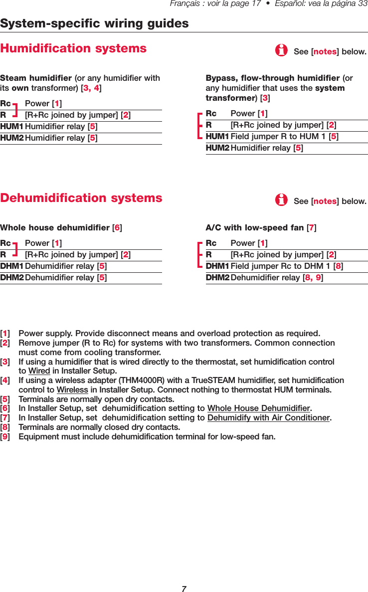 Français : voir la page 17  •  Español: vea la página 33   7System-specific wiring guidesHumidification systemsBypass, flow-through humidifier (orany humidifier that uses the systemtransformer) [3]Rc Power [1]R[R+Rc joined by jumper] [2]HUM1 Field jumper R to HUM 1 [5]HUM2 Humidifier relay [5][1] Power supply. Provide disconnect means and overload protection as required.[2] Remove jumper (R to Rc) for systems with two transformers. Common connection must come from cooling transformer.[3] If using a humidifier that is wired directly to the thermostat, set humidification control to Wired in Installer Setup.[4] If using a wireless adapter (THM4000R) with a TrueSTEAM humidifier, set humidification control to Wireless in Installer Setup. Connect nothing to thermostat HUM terminals.[5] Terminals are normally open dry contacts.[6] In Installer Setup, set  dehumidification setting to Whole House Dehumidifier.[7] In Installer Setup, set  dehumidification setting to Dehumidify with Air Conditioner.[8] Terminals are normally closed dry contacts.[9] Equipment must include dehumidification terminal for low-speed fan.Steam humidifier (or any humidifier withits own transformer) [3, 4]Rc Power [1]R[R+Rc joined by jumper] [2]HUM1 Humidifier relay [5]HUM2 Humidifier relay [5]See [notes] below.Dehumidification systemsA/C with low-speed fan [7]Rc Power [1]R[R+Rc joined by jumper] [2]DHM1 Field jumper Rc to DHM 1 [8]DHM2 Dehumidifier relay [8, 9]Whole house dehumidifier [6]Rc Power [1]R[R+Rc joined by jumper] [2]DHM1 Dehumidifier relay [5]DHM2 Dehumidifier relay [5]See [notes] below.