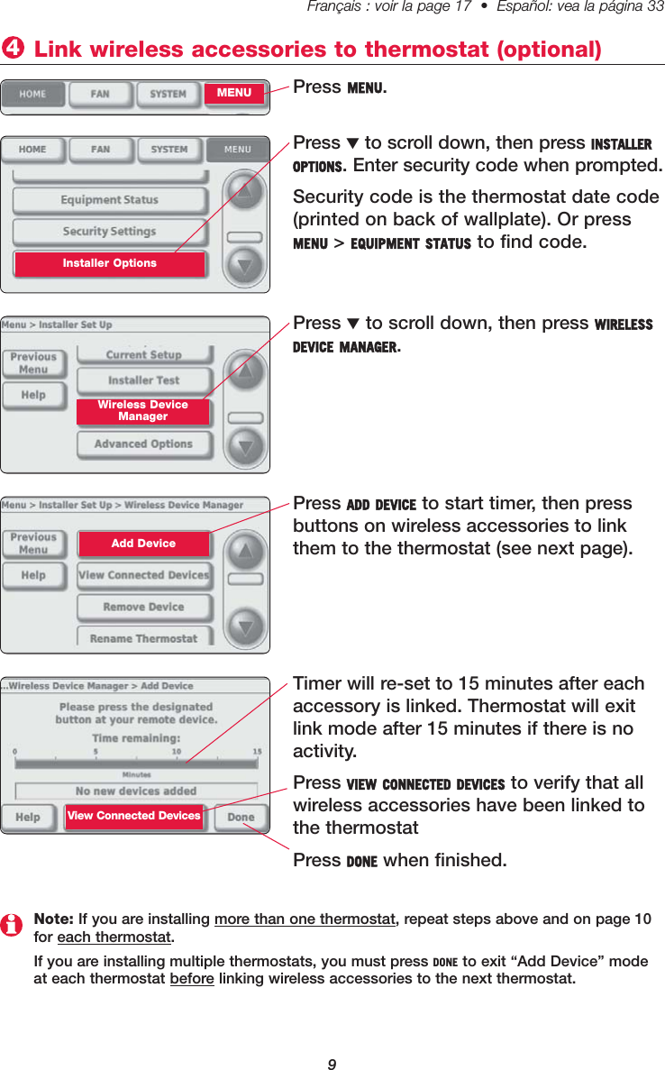 9Français : voir la page 17  •  Español: vea la página 33   Press MENU. Link wireless accessories to thermostat (optional)4MENUPress ▼to scroll down, then press INSTALLEROPTIONS. Enter security code when prompted. Security code is the thermostat date code(printed on back of wallplate). Or pressMENU &gt; EQUIPMENT STATUS to find code.Installer OptionsPress ▼to scroll down, then press WIRELESSDEVICE MANAGER. Wireless DeviceManagerPress ADD DEVICE to start timer, then pressbuttons on wireless accessories to linkthem to the thermostat (see next page). Add DeviceTimer will re-set to 15 minutes after eachaccessory is linked. Thermostat will exitlink mode after 15 minutes if there is noactivity.Press VIEW CONNECTED DEVICES to verify that allwireless accessories have been linked tothe thermostatPress DONE when finished.Note: If you are installing more than one thermostat, repeat steps above and on page 10for each thermostat.If you are installing multiple thermostats, you must press DONE to exit “Add Device” modeat each thermostat before linking wireless accessories to the next thermostat.View Connected Devices