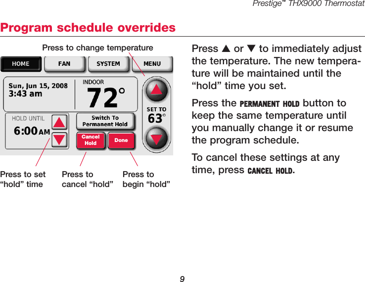 Prestige™THX9000 Thermostat9Program schedule overridesPress ▲or ▼to immediately adjustthe temperature. The new tempera-ture will be maintained until the“hold” time you set.Press the PERMANENT HOLD button tokeep the same temperature untilyou manually change it or resumethe program schedule.To cancel these settings at anytime, press CANCEL HOLD. ▲▼CancelHold Done▲▼Press to change temperaturePress to set“hold” timePress to cancel “hold”Press to begin “hold”